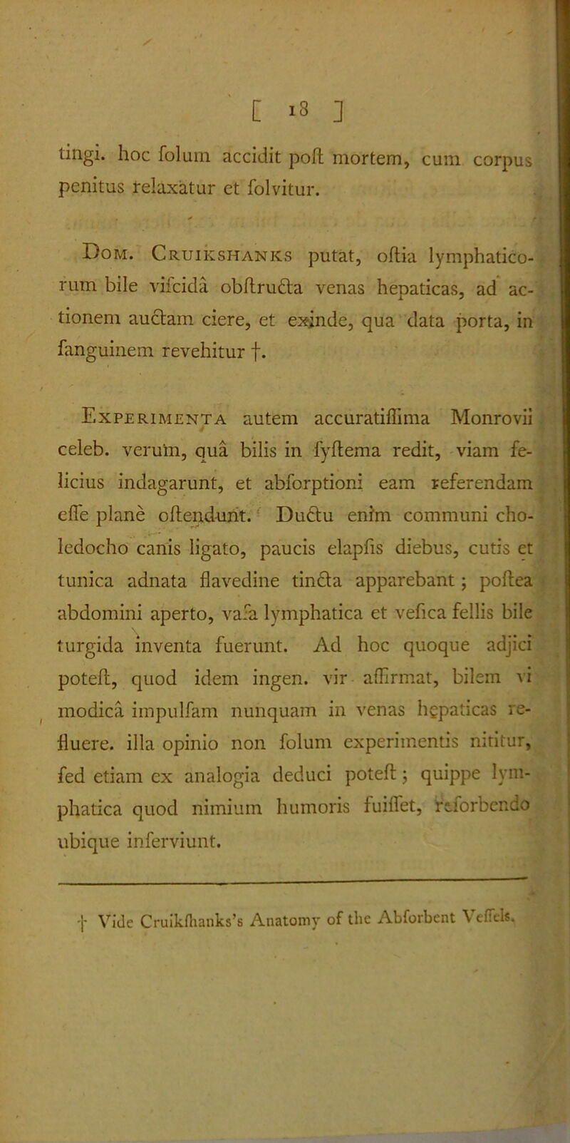 * [ >3 ] tingi, hoc foluin accidit poft mortem, cum corpus penitus relaxatur et folvitur. Dom. Cruikshanks putat, oflia lymphatico- rum bile vifcida obftrudta venas hepaticas, ad ac- tionem auctam ciere, et exinde, qua data porta, in fanguinem revehitur f. Experimenta autem accuratiffima Monrovii celeb. veruin, qua bilis in fyftema redit, viam fe- licius indagarunt, et abforptioni eam referendam efle plane offendunt. Duftu enim communi cho- ledocho canis ligato, paucis elapfis diebus, cutis et tunica adnata flavedine tincta apparebant; poftea abdomini aperto, vafa lymphatica et vefica fellis bile turgida inventa fuerunt. Ad hoc quoque adjici poteft, quod idem ingen. vir affirmat, bilem vi modica impulfam nunquam in venas hgpaticas re- fluere. illa opinio non folum experimentis nititur, fed etiam ex analogia deduci poteft 5 quippe lym- phatica quod nimium humoris fuiffet, rtforbendo ubique inferviunt. f Vide Cruikrtianks’s Anatomy of tlie Abforbent VefTels.