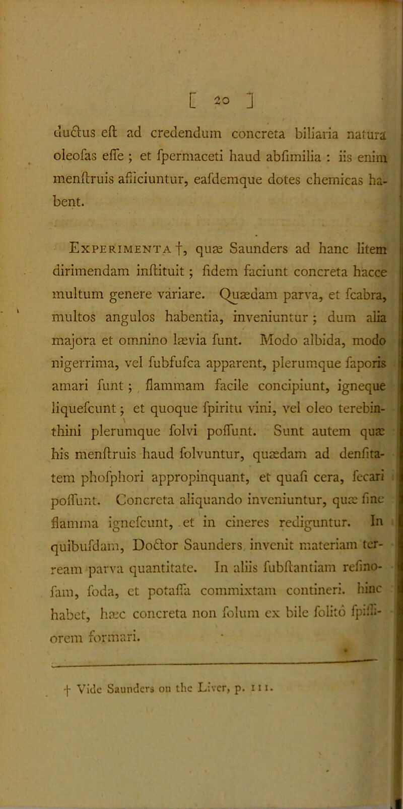 [ 2° ] duttus eft ad credendum concreta biliaria natura oleofas effis ; et fpermaceti haud abfimilia : iis enim menftruis afficiuntur, eafdemque dotes chemicas ha- bent. > • Experimenta!, quae Saunders ad hanc litem dirimendam inftituit ; fidem faciunt concreta hacce multum genere variare. Quasdam parva, et fcabra, multos angulos habentia, inveniuntur; dum alia majora et omnino lasvia funt. Modo albida, modo nigerrima, vel fubfufca apparent, plerumque faporis amari funt; flammam facile concipiunt, igneque liquefcunt; et quoque fpiritu vini, vel oleo terebin- \ thini plerumque folvi poflunt. Sunt autem quas his menftruis haud folvuntur, quasdam ad denfita- tem phofphori appropinquant, et quafi cera, fecari poflunt. Concreta aliquando inveniuntur, quas fine flamma ignefeunt, et in cineres rediguntur. In quibufdarn, Doftor Saunders invenit materiam ter- ream parva quantitate. In aliis fubftantiam refino- fam, foda, et potafia commixtam contineri, hinc habet, hasc concreta non folum ex bile folito fpifli- orem formari. Vide Saunders on the Livcr, p. 111.