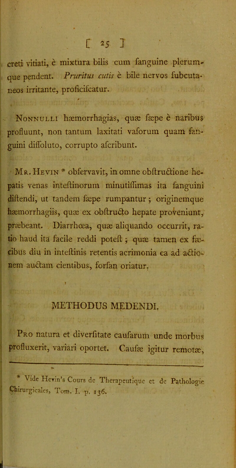 creti vitiati, e mixtura bilis cum fanguine plerum* que pendent. Pruritus cutis e bile nervos fubcuta- neos irritante, proficifcatur. * Nonnulli hasmorrhagias, quas faspe e naribus profluunt, non tantum laxitati vaforum quam fan- guini difloluto, corrupto afcribunt. Mr. Hevin # obfervavit, in omne obftru&ione he- patis venas inteftinorum minutiflimas ita fanguini dillendi, ut tandem faspe rumpantur; originemque hasmorrhagiis, quas ex obftru&o hepate proveniunt, prasbeant. Diarrhoea, quae aliquando occurrit, ra- tio haud ita facile reddi potefl:; quas tamen ex fae- cibus diu in inteftinis retentis acrimonia ea ad a£lio- nem au&am cientibus, forfan oriatur. ? METHODUS MEDENDI. - Pro natura et diverfitate caufarum unde morbus profluxerit, variari oportet. Caufas igitur remotae. Vide HeriVs Cours de Therapeutique ct de Pathologie Chirurgicales, Tom. I. p. 136.