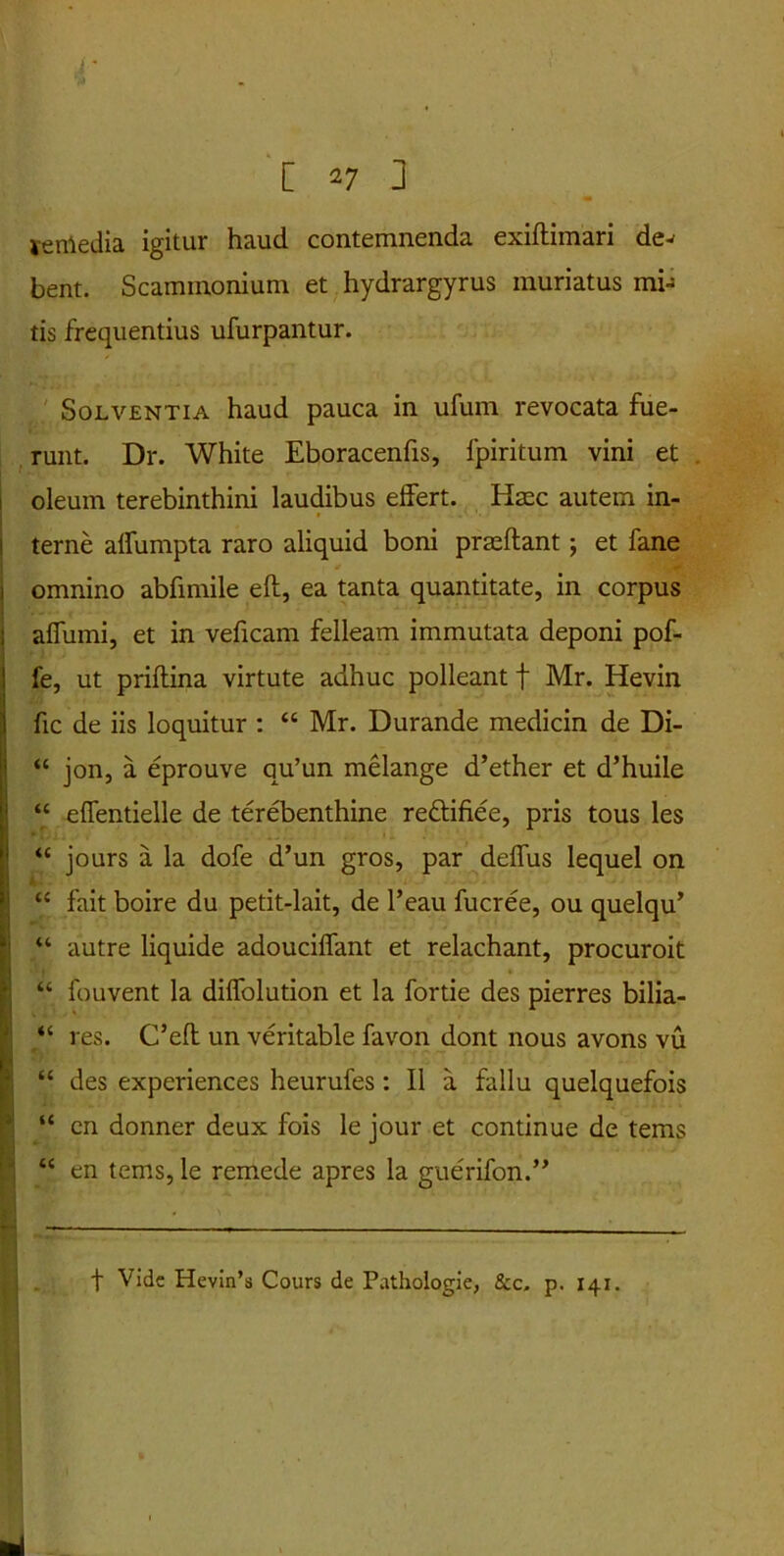 venledia igitur haud contemnenda exidimari de^ bent. Scammonium et hydrargyrus muriatus mi- tis frequentius ufurpantur. Solventia haud pauca in ufum revocata fue- runt. Dr. White Eboracenfis, fpiritum vini et oleum terebinthini laudibus effert. Haec autem in- terne alfumpta raro aliquid boni praedant ; et fane j omnino abfimile ed, ea tanta quantitate, in corpus affumi, et in veficam felleam immutata deponi pof- fe, ut pridina virtute adhuc polleant f Mr. Hevin fic de iis loquitur : “ Mr. Durande medicin de Di- “ jon, a eprouve qu’un melange d’ether et d’huile “ effentielle de terebenthine re&ifiee, pris tous les “ jours a la dofe d’un gros, par deffus lequel on “ fait boire du petit-lait, de 1’eau fucree, ou quelqu’ “ autre liquide adouciffant et relachant, procuroit “ fouvent la diffolution et la fortie des pierres bilia- “ res. C’ed un veritable favon dont nous avons vu “ des experiences heurufes: II a fallu quelquefois “ en donner deux fois le jour et continue de tems “ en tems, le remede apres la gue'rifon.” f Vide Hevin’s Cours de Pathologie, Scc, p. 141.