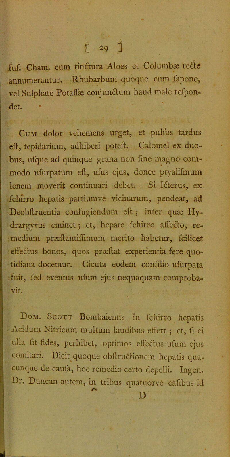 fuf. Cham. cum tin&ura Aloes et Columbas reftd annumerantur. Rhubarbum quoque eum fapone, vel Sulphate Potaffas conjunctum haud male refpon- det. Cum dolor vehemens urget, et pulfus tardus eft, tepidarium, adhiberi poteft. Calomel ex duo- bus, ufque ad quinque grana non fine magno com- modo ufurpatum eft, ufus ejus, donec ptyalifmum lenem moverit continuari debet. Si Idterus, ex fchirro hepatis partiumve vicinarum, pendeat, ad Deobftruentia confugiendum eft ; inter quas Hy- drargyrus eminet; et, hepate fchirro affe&o, re- medium praeftantiffimum merito habetur, fcilicet effectus bonos, quos praeftat experientia fere quo- tidiana docemur. Cicuta eodem conftlio ufurpata fuit, fed eventus ufum ejus nequaquam comproba- vit. Dom. Scott Bombaienfts in fchirro hepatis Acidum Nitricum multum laudibus effert; et, fi ei ulla lit fides, perhibet, optimos effeftus ufum ejus comitari. Dicit quoque obftru&ionem hepatis qua- cunque de caufa, hoc remedio certo depelli. Ingen. Dr. Duncan autem, in tribus quatuorve cafibus id As D