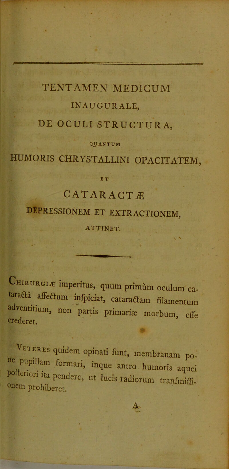 INAUGURALE, v DE OCULI STRUCTURA, QUANTUM HUMORIS CHRYSTALLINI OPACITATEM, ET CATARACTAE depressionem et extractionem, attinet. |l , . . ' . N V •- , ■ I Chirurgia imperitus, quum primum oculum ca- taracta affeCtum infpiciat, cataraftam filamentum adventitium, non partis primaria morbum, effe crederet. Veteres quidem opinati funt, membranam p< e pupillam formari, inque antro humoris aqu, P0, en°n lta Pen£lere, ut lucis radiorum tranfmiil °nem prohiberet. A-