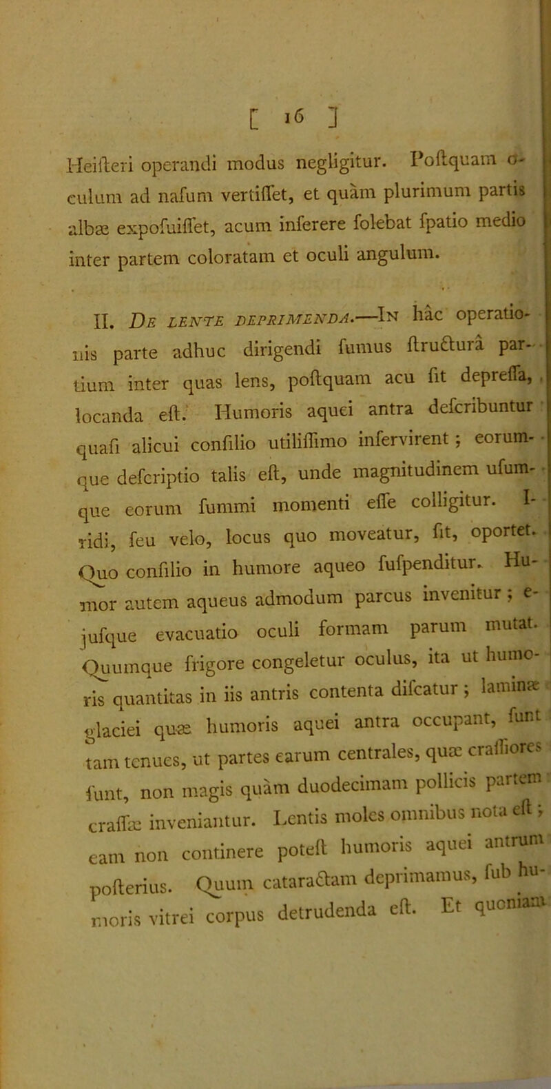 Heifteri operandi modus negligitur. Poli quam o- culum ad nafuni vertiflet, et quam plurimum partis alba; expofuiflet, acum inferere folebat fpatio medio inter partem coloratam et oculi angulum. II. De lente deprimenda.—In hac operatio- nis parte adhuc dirigendi fumus ftru&ura par- tium inter quas lens, poftquam acu fit deprefla, locanda eft. Humoris aquei antra defcribuntur quafi alicui confilio utiliffimo infervirent ; eorum- • que defcriptio talis eft, unde magnitudinem ufum- que eorum fummi momenti efle colligitur. I- ridi, feu velo, locus quo moveatur, fit, oportet, fluo confilio in humore aqueo fufpenditur. Hu- • nror autem aqueus admodum parcus invenitur, e- jufque evacuatio oculi formam parum mutat. Ouumque frigore congeletur oculus, ita ut humo- ris quantitas in iis antris contenta difcatur ; lamina: glaciei qua; humoris aquei antra occupant, funt tam tenues, ut partes earum centrales, qum crafliores funt, non magis quam duodecimam pollicis partem craflle inveniantur. Lentis moles omnibus nota eft i- eam non continere poteft humoris aquei antrum pofterius. Quum cataraftam deprimamus, fub hu- moris vitrei corpus detrudenda eft. Et quoniam.