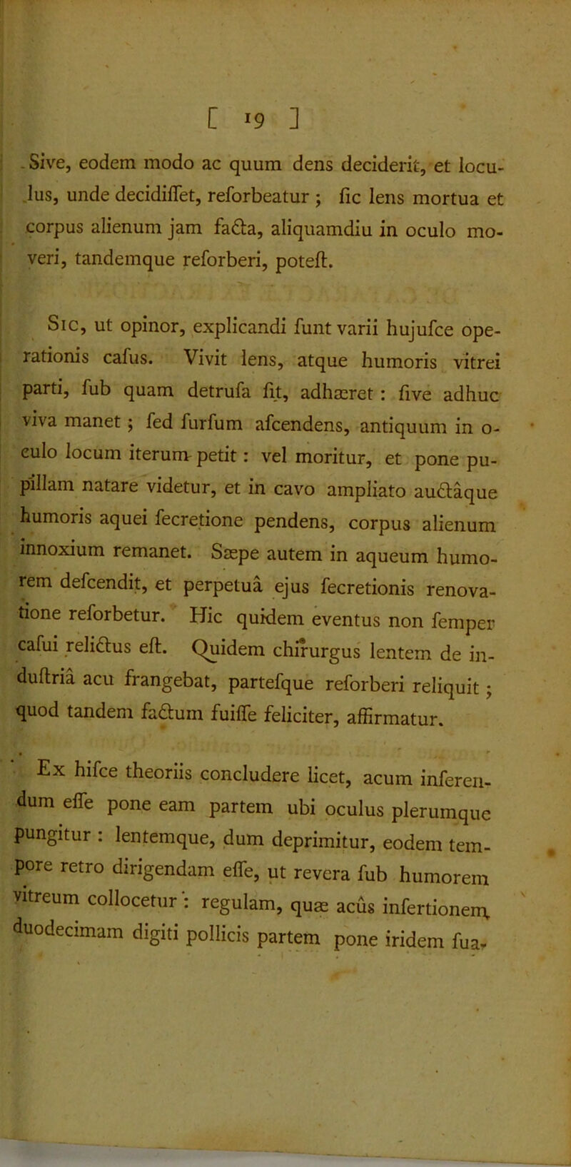 _ Sive, eodem modo ac quum dens deciderit, et locu- lus, unde decidiffet, reforbeatur ; fic lens mortua et corpus alienum jam fa&a, aliquamdiu in oculo mo- veri, tandemque reforberi, poteft. Sic, ut opinor, explicandi funt varii hujufce ope- rationis cafus. Vivit lens, atque humoris vitrei parti, fub quam detrufa fit, adhaeret : live adhuc viva manet ; fed furfum afcendens, antiquum in o- eulo locum iterum petit: vel moritur, et pone pu- pillam natare videtur, et in cavo ampliato au£laque humoris aquei fecretione pendens, corpus alienum innoxium remanet. Saepe autem in aqueum humo- rem defcendit, et perpetua ejus fecretionis renova- tione reforbetur. Hic quidem eventus non femper cafui relidtus eft. Quidem chirurgus lentem de in- duftria acu frangebat, partefque reforberi reliquit; quod tandem fadtum fuilfe feliciter, affirmatur. , ' Ex hifce theoriis concludere licet, acum inferen- dum effe pone eam partem ubi oculus plerumque pungitur : lentemque, dum deprimitur, eodem tem- pore retro dirigendam effe, ut revera fub humorem vitreum collocetur : regulam, quas acus infertionem, duodecimam digiti pollicis partem pone iridem fua-