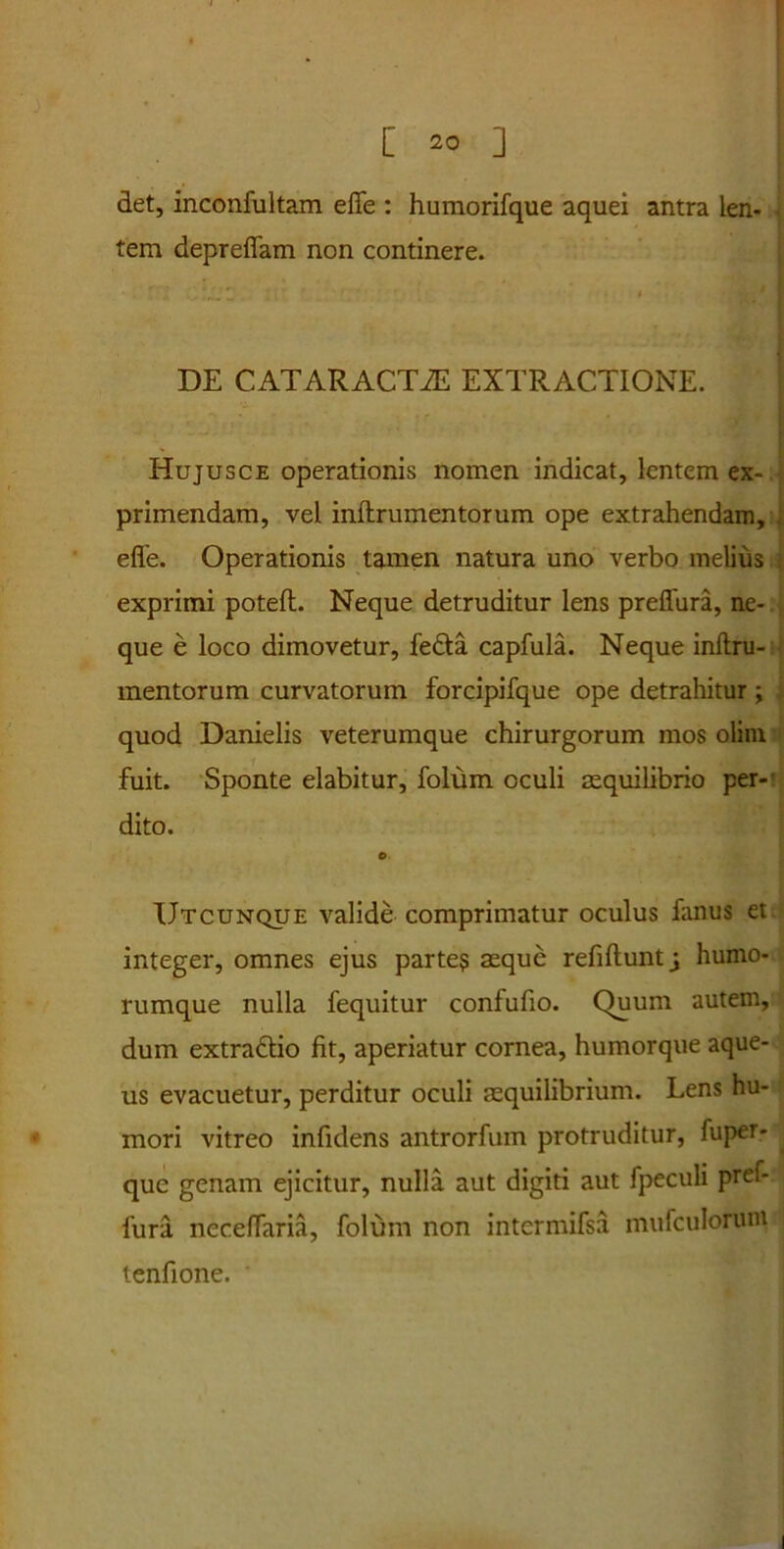 det, inconfultam efle : humorifque aquei antra len- tem depreffam non continere. DE CATARACTAS EXTRACTIONE. Hujusce operationis nomen indicat, lentem ex- primendam, vel inftrumentorum ope extrahendam, efle. Operationis tamen natura uno verbo melius exprimi poteft. Neque detruditur lens prefliira, ne- que e loco dimovetur, fe&a capfula. Neque inftru- mentorum curvatorum forcipifque ope detrahitur; quod Danielis veterumque chirurgorum mos olim fuit. Sponte elabitur, folum oculi aequilibrio per- dito. e. Utcunque valide comprimatur oculus fanus et. integer, omnes ejus parte? aeque refiftunt j humo- rumque nulla fequitur confufio. Quum autem, dum extradtio fit, aperiatur cornea, humorque aque- us evacuetur, perditur oculi aequilibrium. Lens hu- mori vitreo infidens antrorfum protruditur, fuper- quc genam ejicitur, nulla aut digiti aut fpeculi pref- fura necefTaria, folum non intcrmifsa mufculorum tenfione. '