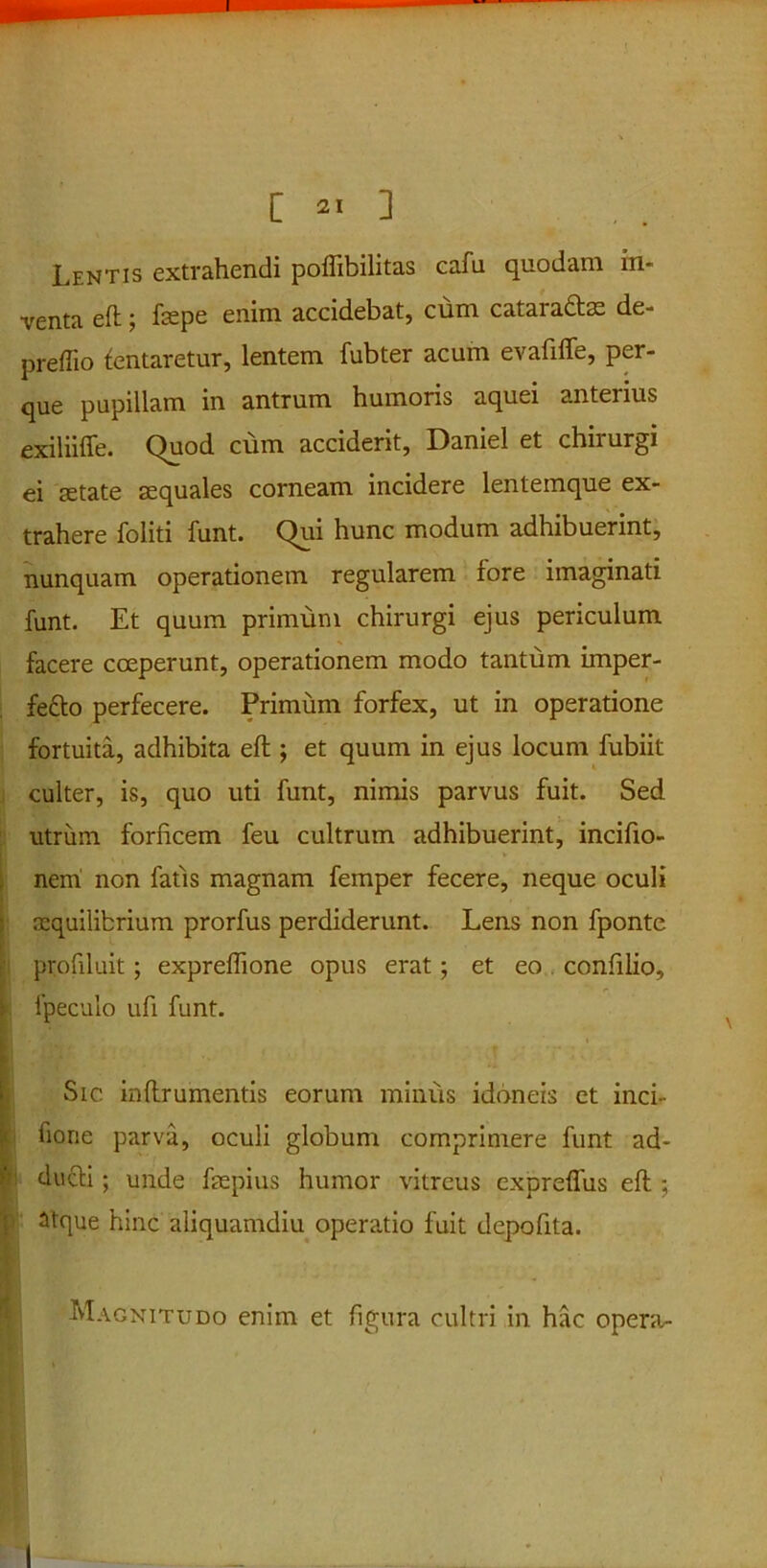 Lentis extrahendi poflibilitas cafu quodam in- venta eft; fepe enim accidebat, cum cataradtm de- preffio lentaretur, lentem fubter acum evaftffe, per- que pupillam in antrum humoris aquei anterius exilnffe. Quod cum acciderit, Daniel et chiiurgi ei aetate aequales corneam incidere lentemque ex- trahere foliti funt. Qui hunc modum adhibuerint, nunquam operationem regularem lore imaginati funt. Et quum primum chirurgi ejus periculum facere coeperunt, operationem modo tantum imper- fefto perfecere. Primum forfex, ut in operatione fortuita, adhibita eft ; et quum in ejus locum fubiit culter, is, quo uti funt, nimis parvus fuit. Sed utrum forficem feu cultrum adhibuerint, incifio- nem non fatis magnam femper fecere, neque oculi aequilibrium prorfus perdiderunt. Lens non fponte profiluit; expreffione opus erat; et eo confilio, 5 fpeculo ufi funt. Sic. inftrumentis eorum minus idoneis et inci- fiorie parva, oculi globum comprimere funt ad- P ducti ; unde faepius humor vitreus exprefliis eft ; atque hinc aliquamdiu operatio fuit depofita. •«'Magnitudo enim et figura cultri in hac opera^ I