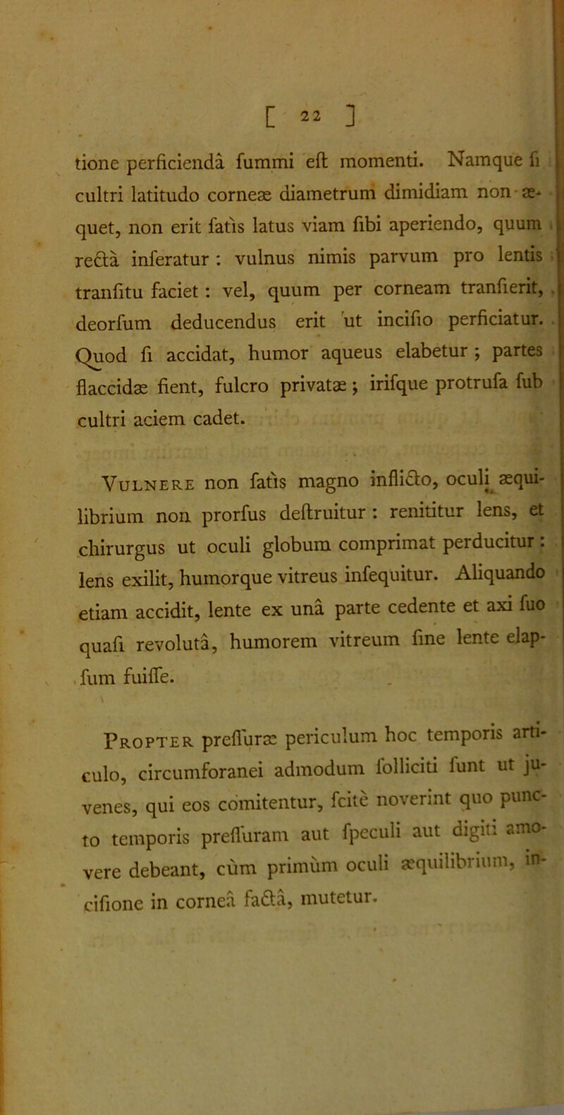 tione perficienda fumrni eft momenti. Namque fi cultri latitudo corneae diametrum dimidiam non as* quet, non erit fatis latus viam fibi aperiendo, quum refta inferatur : vulnus nimis parvum pro lentis tranfitu faciet: vel, quum per corneam tranfierit, deorfum deducendus erit ut incifio perficiatur. Quod fi accidat, humor aqueus elabetur ; partes flaccidae fient, fulcro privata; irifque protrufa fub cultri aciem cadet. Vulnere non fatis magno infliclo, oculi aequi- librium non prorfus deftruitur : renititur lens, et chirurgus ut oculi globum comprimat perducitur: lens exilit, humor que vitreus infequitur. Aliquando etiam accidit, lente ex una parte cedente et axi fuo quafi revoluta, humorem vitreum fine lente elap- fum fuifle. Propter prefiuras periculum hoc temporis arti- culo, circumforanei admodum folliciti funt ut ju- venes, qui eos comitentur, fcite noverint quo punc- to temporis prefluram aut fpeculi aut digiti amo- vere debeant, cum primum oculi asquilibrium, m- * cifione in cornea fadta, mutetur.
