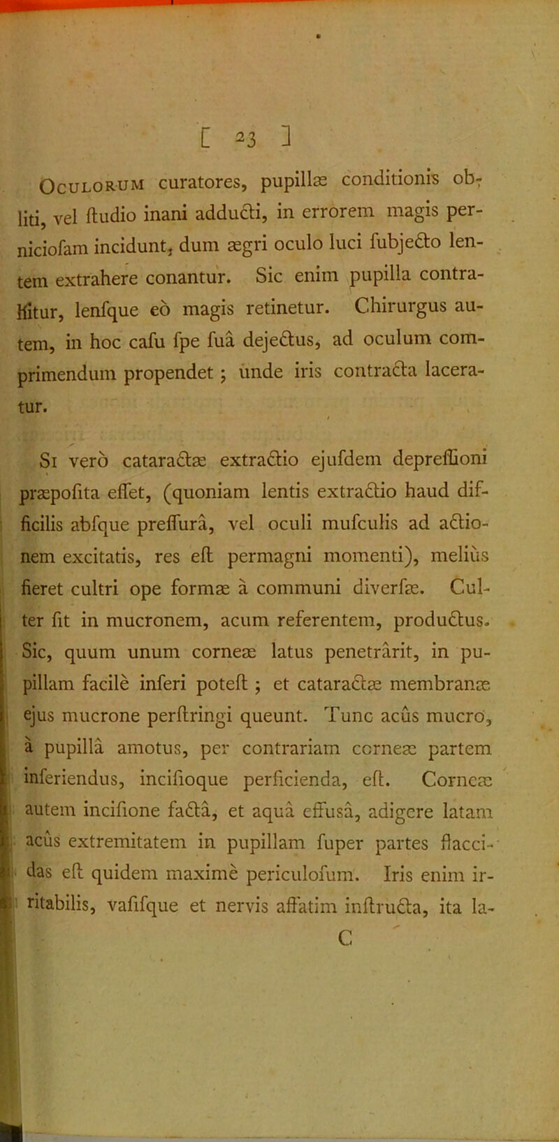 Oculorum curatores, pupillte conditionis ob7 liti, vel ftudio inani adducti, in errorem magis per- niciofam incidunt, dum aegri oculo luci fubjedto len- tem extrahere conantur. Sic enim pupilla contra- hitur, lenfque eo magis retinetur. Chirurgus au- tem, in hoc cafu fpe fua dejedtus, ad oculum com- primendum propendet ; unde iris contracta lacera- tur. Si vero cataradtae extradtio ejufdem depreffioni praepofita effet, (quoniam lentis extradtio haud dif- ficilis abfque preffura, vel oculi mufculis ad adtio- nem excitatis, res eft permagni momenti), melius fieret cultri ope formae a communi diverfae. Cul- ter fit in mucronem, acum referentem, produdtus. Sic, quum unum corneae latus penetrarit, in pu- pillam facile inferi poteft ; et cataractae membranae ejus mucrone perftringi queunt. Tunc acus mucro, a pupilla amotus, per contrariam corneae partem inferiendus, incifioque perficienda, efi. Corneae autem incifione fa£ta, et aqua effusa, adigere latam acus extremitatem in pupillam fuper partes flacci- das eft quidem maxime periculofum. Iris enim ir- ritabilis, vafifque et nervis affatim inftrudta, ita Ia- C