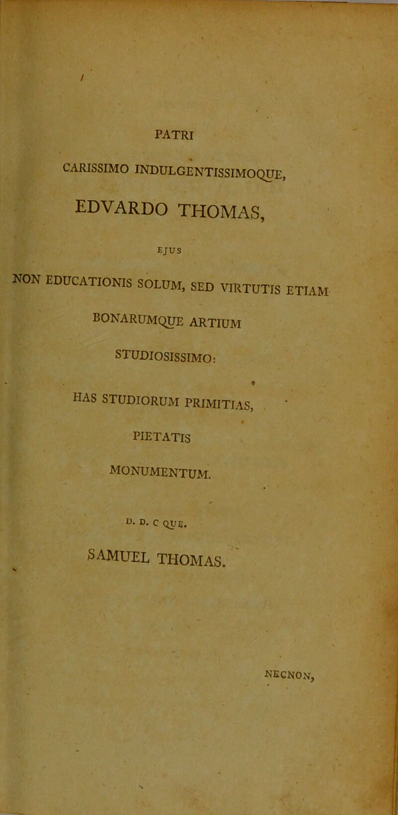 / ' PATRI CARISSIMO INDULGENTISSIMOQUE, EDVARDO THOMAS, EJUS NON EDUCATIONIS SOLUM, SED VIRTUTIS ETIAM bonarumque ARTIUM STUDIOSISSIMO: » HAS STUDIORUM PRIMITIAS, PIETATIS MONUMENTUM. D. D. c QUE. SAMUEL THOMAS. NECNOn,