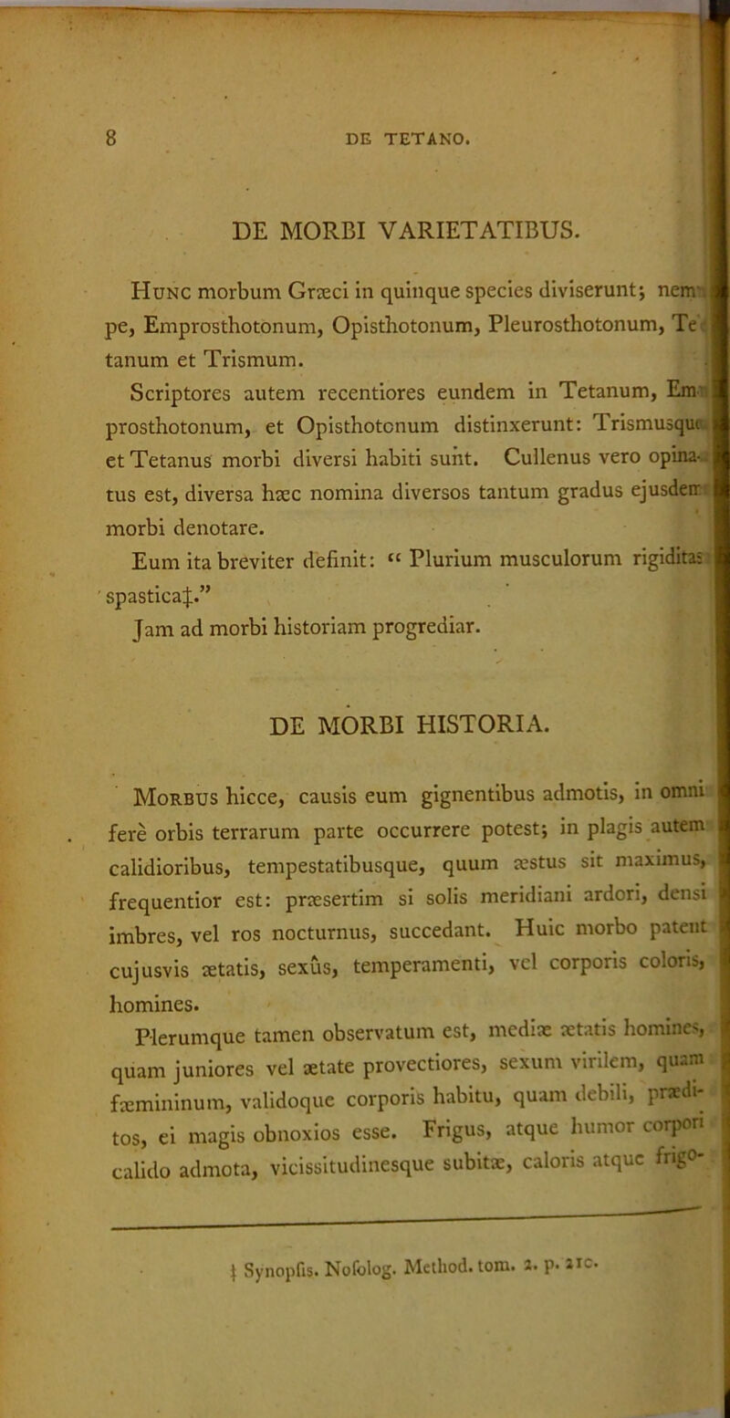 DE MORBI VARIETATIBUS. Hunc morbum Graeci in quinque species diviserunt; nem-, pe, Emprosthotonum, Opisthotonum, Pleurosthotonum, Te tanum et Trismum. Scriptores autem recentiores eundem in Tetanum, Enr prosthotonum, et Opisthotonum distinxerunt: T-rismusque et Tetanus morbi diversi habiti sunt. Cullenus vero opina-, tus est, diversa haec nomina diversos tantum gradus ejusdeir morbi denotare. Eum ita breviter definit: “ Plurium musculorum rigiditas ' spasticaj.” Jam ad morbi historiam progrediar. DE MORBI HISTORIA. Morbus hicce, causis eum gignentibus admotis, in omni fere orbis terrarum parte occurrere potest; in plagis autem calidioribus, tempestatibusque, quum aestus sit maximus, frequentior est: praesertim si solis meridiani ardori, densi imbres, vel ros nocturnus, succedant. Huic morbo patent cujusvis aetatis, sexus, temperamenti, vel corporis coloris, homines. Plerumque tamen observatum est, mediae aetatis homines, quam juniores vel aetate provectiores, sexum virilem, quam faemininum, validoque corporis habitu, quam debili, praedi- tos, ei magis obnoxios esse. Frigus, atque humor corpori calido admota, vicissitudinesque subitae, caloris atque frigo- | 1 Synopfis. Nolblog. Method. tom. 2. p. 2ic.