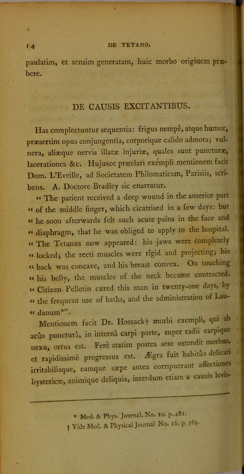 M paulatim, et sensim generatam, huic morbo originem prae- bere. DE CAUSIS EXCITANTIBUS. Has complectuntur sequentia: frigus nempe, atque humor, praesertim opus conjungentia, corporique calido admotaj vul- nera, aliaeque nervis illatae injuriae, quales sunt puncturae, lacerationes &c. Hujusce praeclari exempli mentionem facit Dom. L’Eveille, ad Societatem Philomaticam, Parisiis, scri- bens. A. Doctore Bradley sic enarratur. “ The patient received a deep wound in the anterior part « of the middle finger, which cicatrised in a few days: but k he soon afterwards felt such acute pains in the face and « diaphragm, that he was obliged to apply to the hospital. “ The Tetanus now appeared: his jaws were completely « lockedj the recti muscles were rigid and projectmg*, his « back was concave, and his breast convex. On touching « his belly, the muscles of the neck became contracted. « Citizen Pelletin cured this man in twenty-one days, by « the frequent use of baths, and the administration of Lau- « danum*”. Mentionem facit Dr. Hossackf morbi exempli, qui ab acus punctura, in interna carpi parte, super radii carpiquc nexu, ortus est. Fere statim postea sese ostendit morbus, et rapidissime progressus est. ^gra fuit habims delicati irritabilisque, eamque ssepe antea corripuerant affectiones hystericae, animique deliquia, interdum etiam a causis lev.s- « Mcd. & Phys. Journal. No. io. p. 481. -J- Vide Med. & Physical Journal No. 16. p- 5^9-