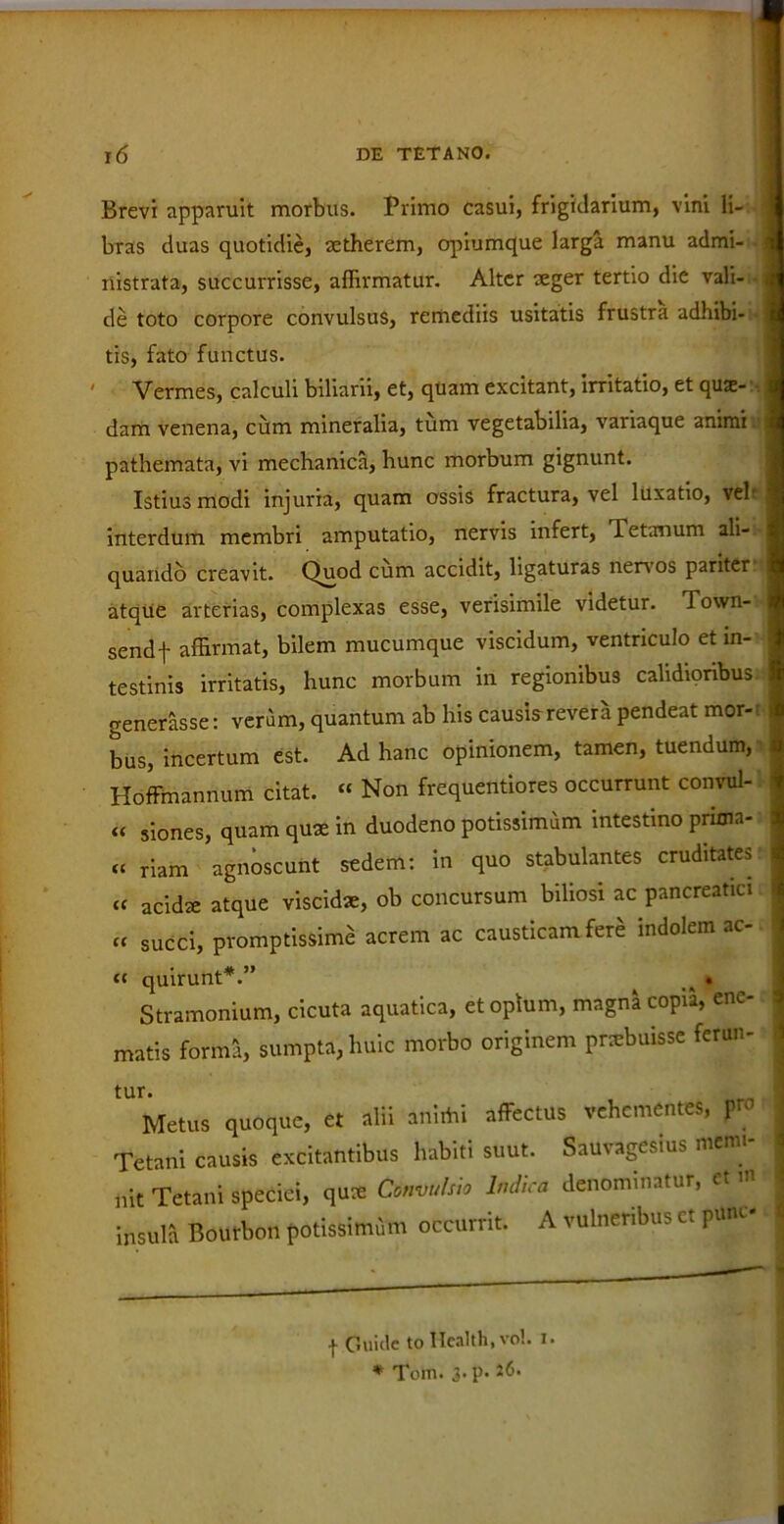 Brevi apparuit morbus. Primo casui, frigidarium, vini li- bras duas quotidie, setherem, opiumque larga manu admi- nistrata, succurrisse, affirmatur. Alter aeger tertio die vali- de toto corpore convulsus, remediis usitatis frustra adhibi- tis, fato functus. ' Vermes, calculi biliarii, et, quam excitant, irritatio, et quae- dam venena, cum mineralia, tum vegetabilia, variaque animi pathemata, vi mechanica, hunc morbum gignunt. Istius modi injuria, quam ossis fractura, vel luxatio, vel- interdum membri amputatio, nervis infert, Tetanum ali- quando creavit. Quod cum accidit, ligaturas nenos pariter atque arterias, complexas esse, verisimile videtur. Town- send j- affirmat, bilem mucumque viscidum, ventriculo et in- testinis irritatis, hunc morbum in regionibus calidioribus generasse: veram, quantum ab his causia revera pendeat mor- bus, incertum est. Ad hanc opinionem, tamen, tuendum, Hoffmannum citat. « Non frequentiores occurrunt convul- « siones, quam qux in duodeno potissimum intestino pruna- « riam agnoscunt sedem: in quo stabulantes cruditates « acidx atque viscidae, ob concursum biliosi ac pancreatici « succi, promptissime acrem ac causticam fere indolem ac- te quirunt* *.” _ . Stramonium, cicuta aquatica, et opium, magna copia, enc- matis forma, sumpta, huic morbo originem pnebuisse ferun- tur. Metus quoque, et alii animi affectus vehementes, yrc Tetani causis excitantibus habiti suut. Sauvagesius menu- „it Tetani speciei, qux Commisi* Mira denominatur, et... insula Bourbon potissimum occurrit. A vulneribus ct puni I C.uide to Health, vol. i. * Tomi 3. p. 26.