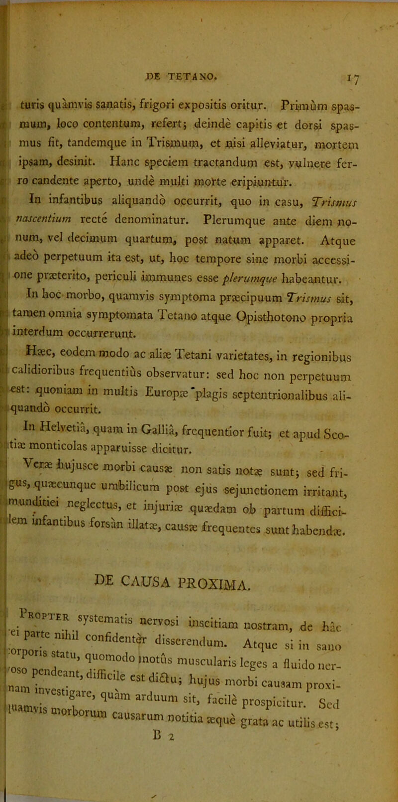 ' Ituris quamvis sanatis, frigori expositis oritur. Primum spas- mum, loco contentum, refert; deinde capitis et dorsi spas- mus fit, tandemque in Trismum, et nisi alleviatur, mortem ipsam, desinit. Hanc speciem tractandum est, vulnere fer- ro candente aperto, unde multi morte eripiuntur. In infantibus aliquando occurrit, quo in casu, Trismus nascentium recte denominatur. Plerumque ante diem no- num, vel decimum quartum, post natum apparet. Atque ’ adeo perpetuum ita est, ut, hoc tempore sine morbi accessi- one praeterito, periculi immunes esse plerumque habeantur. In hoc morbo, quamvis symptoma praecipuum Trismus sit, tamen omnia symptomata Tetano atque Opisthotono propria interdum occurrerunt. Haec, eodem modo ac aliae Tetani varietates, in regionibus calidioribus frequentius observatur: sed hoc non perpetuum est: quoniam in multis Europae‘plagis septentrionalibus ali- quando occurrit. . In Helvetia, quam m Gallia, frequentior fuit; et apud Sco- tia: monticolas apparuisse dicitur. Vera: hujusce morbi causae non satis notae sunt; sed fri- gus, qusecunque umbilicum post ejus sejunctionem irritant, munditiei neglectus, et injuriae quaedam ob partum diffici- ! Wfantlbus forsan causa: frequentes sunt habendae. de causa proxima. 1’mpter systematis nCrvosi .mxk.Rm nosmm> dc ik 7 “““t Atque si in sano s atu, quomodo motus muscularis leges a fluido ner- nam tav T’ di£*Ui hujUS morbi °>»«m proxi- utamv'VCS T'’ <l“am ard“Um Sit> ,acK Prospicitur. Sed ,TOW,S mOTb°™» ~ -«ia seque grata ac uti.is est B 2