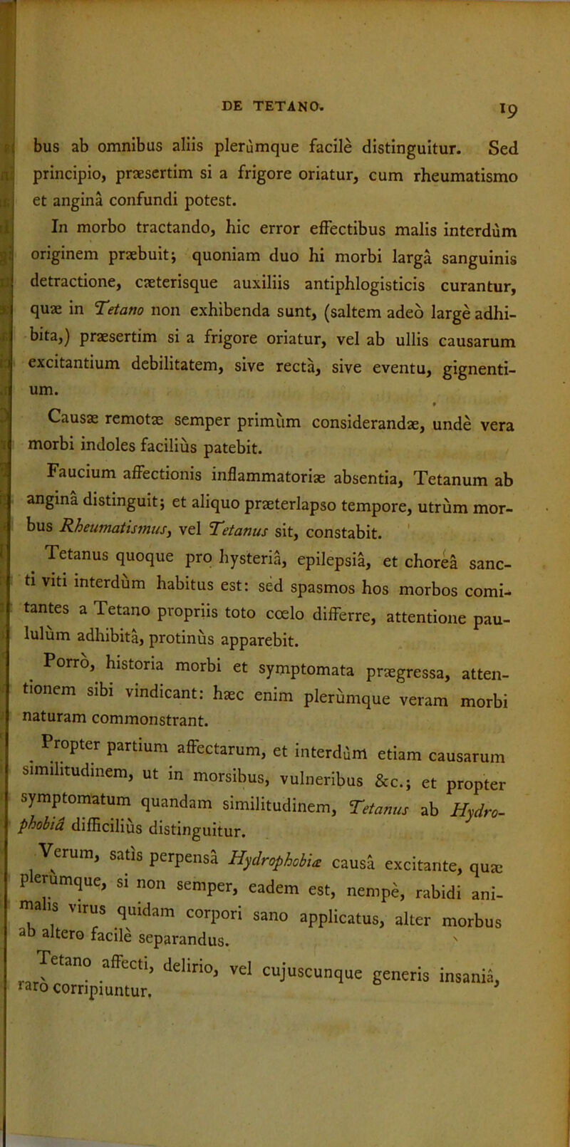 e ■ ( T9 bus ab omnibus aliis plerumque facile distinguitur. Sed principio, praesertim si a frigore oriatur, cum rheumatismo et angina confundi potest. In morbo tractando, hic error effectibus malis interdum originem praebuit; quoniam duo hi morbi larga sanguinis detractione, caeterisque auxiliis antiphlogisticis curantur, quae in Tetano non exhibenda sunt, (saltem adeo large adhi- bita,) praesertim si a frigore oriatur, vel ab ullis causarum excitantium debilitatem, sive recta, sive eventu, gignenti- um. » Causae remotas semper primum considerandae, unde vera morbi indoles facilius patebit. Faucium affectionis inflammatoriae absentia, Tetanum ab angina distinguit; et aliquo praeterlapso tempore, utrum mor- bus Rheumatismus, vel Tetanus sit, constabit. . Tetanus quoque pro hysteria, epilepsia, et chorea sanc- ti viti interdum habitus est: sed spasmos hos morbos comi- tantes a Tetano propriis toto coelo differre, attentione pau- lulum adhibita, protinus apparebit. Porro, historia morbi et symptomata praegressa, atten- tionem sibi vindicant: haec enim plerumque veram morbi naturam commonstrant. . Pr°pter Partium affectarum, et interdem etiam causarum similitudinem, ut in morsibus, vulneribus &c.; et propter symptomatum quandam similitudinem, Tetanus ab Hydro- phobia difficilius distinguitur. Verum, satis perpensa Hydrophobia causa excitante, qua: P erumque, si non semper, eadem est, nempe, rabidi ani- malis virus quidam corpori sano applicatus, alter morbus ab altero facile separandus. Tetano affecti, delirio, vel cujuscunque raro corripiuntur. generis insania,