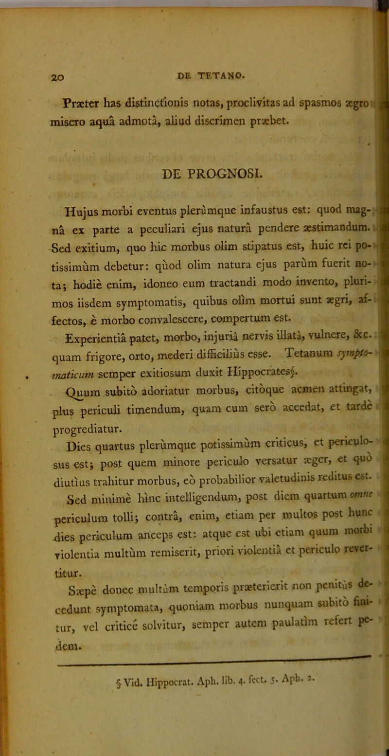 Praeter has distinctionis notas, proclivitas ad spasmos tegro i misero aqua admota, aliud discrimen praebet. DE PROGNOSI. Hujus morbi eventus plerumque infaustus est; quod mag- a na ex parte a peculiari ejus natura pendere aestimandum. I Sed exitium, quo hic morbus olim stipatus est, huic rei po- | tissimum debetur: quod olim natura ejus parum fuerit no- 1 taj hodie enim, idoneo eum tractandi modo invento, pluri- s mos iisdem symptomatis, quibus ohm mortui sunt aegri, af- 1 fectos, e morbo convalescere, compertum est. Experientia patet, morbo, injuria nervis illata, vulnere, ixc. 1 quam frigore, orto, mederi difficilius esse. Tetanum synplo- 1 maticum semper exitiosum duxit Hippocrates^. Quum subito adoriatur morbus, citoque acmen attingat, j plus periculi timendum, quam cum sero accedat, et tarde progrediatur. Dies quartus plerumque potissimum criticus, et periculo- sus est; post quem minore periculo versatur aeger, et quo diutius trahitur morbus, eo probabilior valetudinis reditus est. Sed minime hinc intelligendum, post diem quartum omne periculum tolli; contra, enim, etiam per multos post hunc dies periculum anceps est: atque est ubi etiam quum morbi violentia multum remiserit, priori violentia et periculo rever- titur. Stepe donec multum temporis praeterierit non pemtds de- cedunt symptomata, quoniam morbus nunquam subito fini- tur, vel critice solvitur, semper autem paulatim refert pe- dem. § Vid. Hippocrat. Aph. lib. 4. fect. 5- Arlu