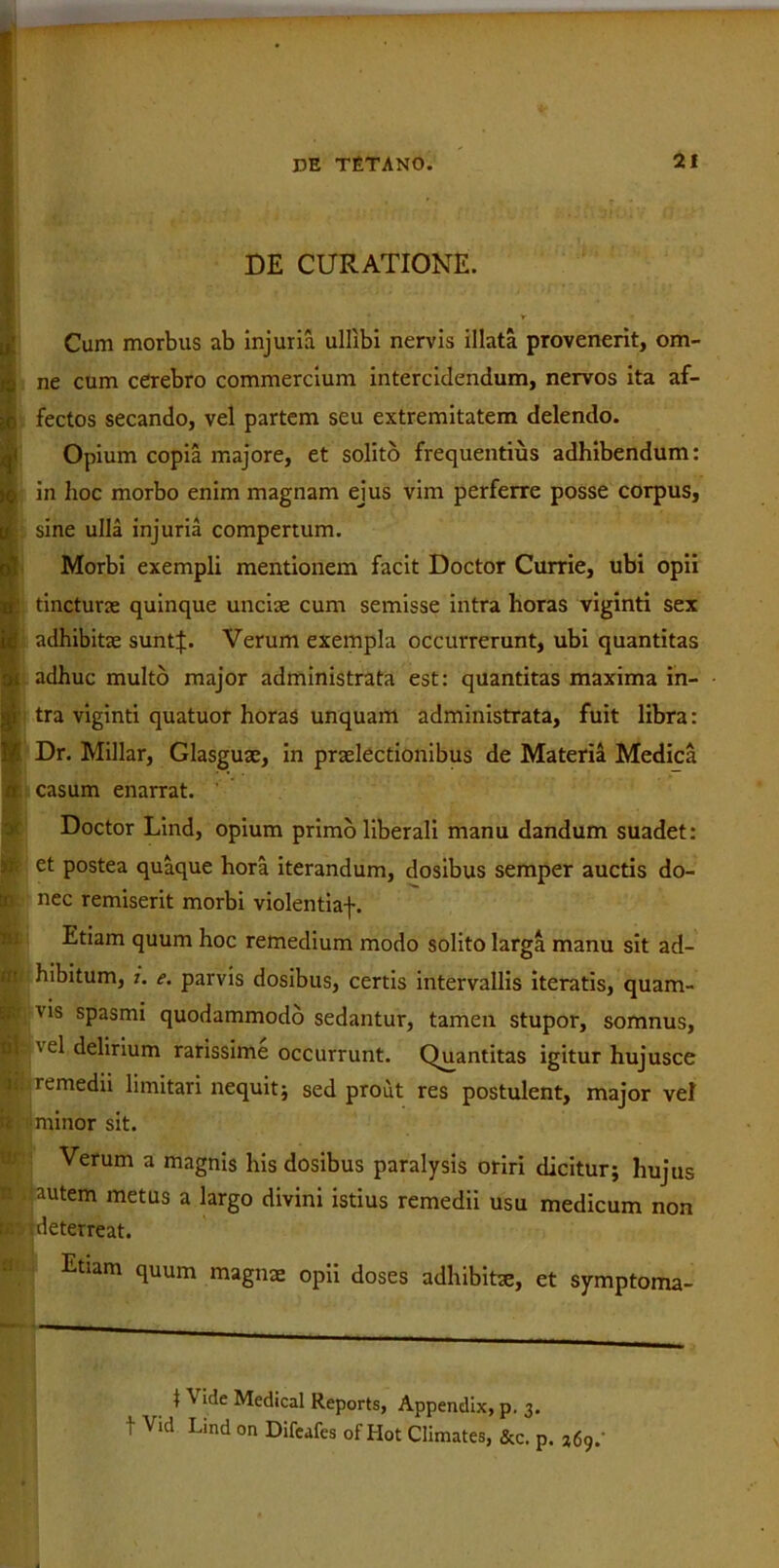 DE CURATIONE. • . A ^ Cum morbus ab injuria ulllbi nervis illata provenerit, om- g ne cum cerebro commercium intercidendum, nervos ita af- j§ fectos secando, vel partem seu extremitatem delendo. Opium copia majore, et solito frequentius adhibendum: j§ in hoc morbo enim magnam ejus vim perferre posse corpus, It sine ulla injuria compertum. Morbi exempli mentionem facit Doctor Currie, ubi opii n| tincturas quinque unciae cum semisse intra horas viginti sex j adhibitae suntj;. Verum exempla occurrerunt, ubi quantitas adhuc multo major administrata est: quantitas maxima in- i tra viginti quatuor horas unquam administrata, fuit libra: Dr. Millar, Glasguae, in praelectionibus de Materia Medica a casum enarrat. Doctor Lind, opium primo liberali manu dandum suadet: i et postea quaque hora iterandum, dosibus semper auctis do- R nec remiserit morbi violentiaf. Etiam quum hoc remedium modo solito larga manu sit ad- ' hibitum, i. e. parvis dosibus, certis intervallis iteratis, quam- : vis spasmi quodammodo sedantur, tamen stupor, somnus, i \el delirium rarissime occurrunt. Quantitas igitur hujusce remedii limitari nequit; sed prout res postulent, major vel minor sit. Verum a magnis his dosibus paralysis oriri dicitur; hujus autem metus a largo divini istius remedii usu medicum non deterreat. Etiam quum magnae opii doses adhibitae, et symptoma- 1 VIde Medical Reports, Appendix, p. 3. t Vid Lind on Difeafes of Hot Climates, &c. p.