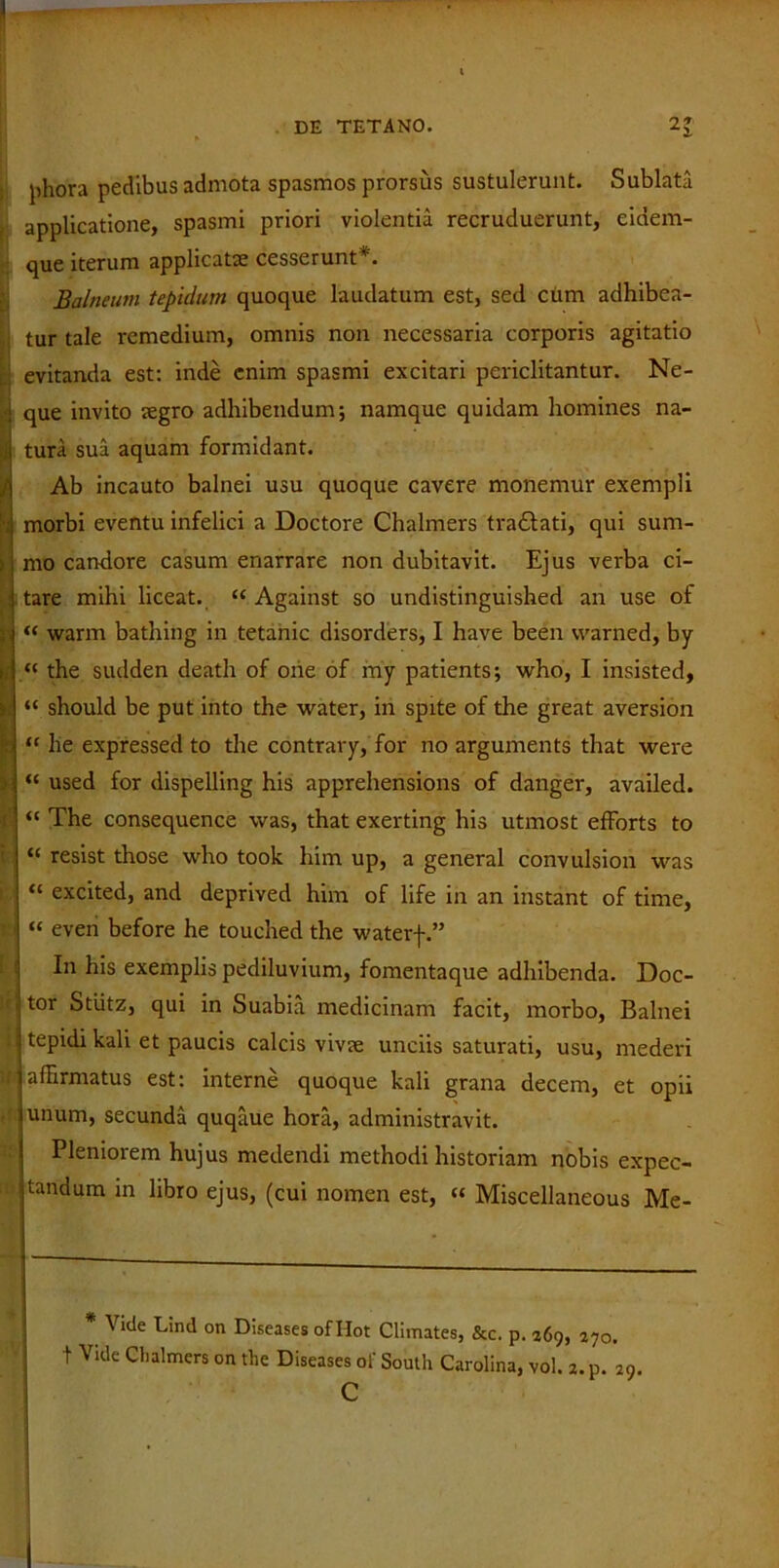 jihora pedibus admota spasmos prorsus sustulerunt. Sublata applicatione, spasmi priori violentia recruduerunt, eidem- que iterum applicata: cesserunt*. Balneum tepidum quoque laudatum est, sed cum adhibea- tur tale remedium, omnis non necessaria corporis agitatio evitanda est: inde enim spasmi excitari periclitantur. Ne- que invito aegro adhibendum; namque quidam homines na- si tura sua aquam formidant. / Ab incauto balnei usu quoque cavere monemur exempli morbi eventu infelici a Doctore Chalmers traftati, qui sum- : mo candore casum enarrare non dubitavit. Ejus verba ci- tare mihi liceat. “ Against so undistinguished an use of “ warm bathing in tetanic disorders, I have been vvarned, by j “ the sudden death of one of my patients; who, I insisted, “ should be put into the water, in spite of the great aversion | “ he expressed to the contrary, for no arguments that were “ used for dispelling his apprehensions of danger, availed. r' “ The consequence was, that exerting his utmost efforts to “ resist those who took him up, a general convulsion was “ excited, and deprived him of life in an instant of time, :j “ even before he touched the waterf.” In his exemplis pediluvium, fomentaque adhibenda. Doc- j tor Stiitz, qui in Suabia medicinam facit, morbo. Balnei i tepidi kali et paucis calcis vivae unciis saturati, usu, mederi f; affirmatus est: interne quoque kali grana decem, et opii unum, secunda quqaue hora, administravit. Pleniorem hujus medendi methodi historiam nobis expec- i tandum m libro ejus, (cui nomen est, “ Miscellaneous Me- * Vide Lind on Diseases of Hot Climates, &c. p. 269, 270. t Vide Chalmers on the Diseases of South Carolina, vol. 2. p. 29. c
