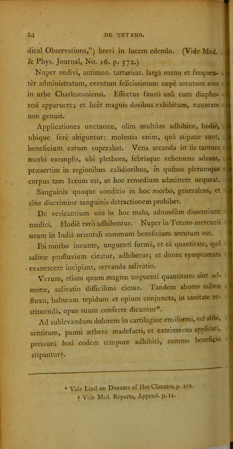 dical Observations,”) brevi in lucem edendo. (Vide Med. & Phys. Journal, No. 16. p. 572.) Nuper audivi, antimon. tartarisat. larga manu et frequen- ter administratum, eventum felicissimum saepe secutum esse in urbe Charlestoniensi. Effectus fausti una cum diapho- resi apparuere; et licet magnis dosibus exhibitum, nauseam non genuit. Applicationes unctuosae, olim multum adhibitae, hodie, ubique fere abiguntur: molestia enim, qua stipatae sunt, beneficium earum superabat. Vena secanda in' iis tantum morbi exemplis, ubi plethora, febrisque vehemens adsunt, praesertim in regionibus calidioribus, in quibus plerumque corpus tam laxum est, Ut hoc remedium admittere nequeat. Sanguinis quoque conditio in hoc morbo, generalem, et sine discrimine sanguinis detractionem prohibet. De vesicantium usu in hoc malo, admodum dissentiunt medici. Hodie raro adhibentur. Nuper in Tetano mercurii usum in India orientali summum beneficium secutum est. Ibi morbo ineunte, unguenti forma, et ea quantitate, qui salivae profluvium cieatur, adhibetur; et donec symptomata - evanescere incipiant, servanda salivatio. Verum, etiam quum magnae unguenti quantitates smt ad- motie, salivatio difficilime cietur. dandem aborto salivae fluxu, balneum tepidum et opium conjuncta, in samtate re- stituenda, opus suum conferre dicuntur*. Ad sublevandum dolorem in cartilagine ensiformi, vel alibi, sentitum, panni sethere madefacti, et extrinsecus applicati, pressura leni eodem tempore adhibita, summo beneficio stipanturj-. * Vide Lind on Diseascs of liot Climatcs,p. f Vide Med. Reports, Append. p. u.