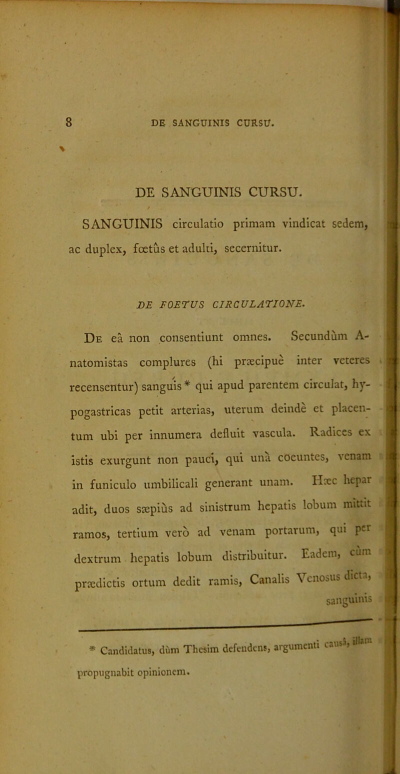 DE SANGUINIS CURSU. SANGUINIS circulatio primam vindicat sedem, ac duplex, foetus et adulti, secernitur. BE FOETUS CIRCULATIONE. De ea non consentiunt omnes. Secundum A- natomistas complures (hi praecipue inter veteres recensentur) sanguis * qui apud parentem circulat, hy- pogastricas petit arterias, uterum deinde et placen- tum ubi per innumera defluit vascula. Radices ex istis exurgunt non pauci, qui una coeuntes, venam in funiculo umbilicali generant unam. Hxc hepar adit, duos sxpiiis ad sinistrum hepatis lobum mittit ramos, tertium vero ad venam portarum, qui per dextrum hepatis lobum distribuitur. Eadem, cum praedictis ortum dedit ramis, Canalis Venosus dicu, sanguinis * Candidatus, di.m Thcsim defendens, argumenti causa, ilUm propugnabit opinionem.