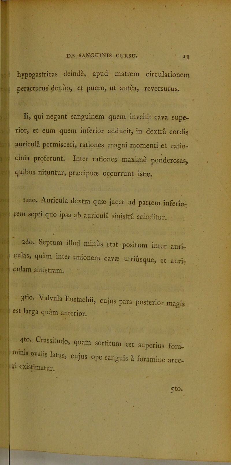 V Kr, i N «Sii W\ *© P 'i DE SANGUINIS CURSU. Ij hypogastricas deinde, apud matrem circulationem peracturus denuo, et puero, ut antea, reversurus. Ii, qui negant sanguinem quem invehit cava supe- rior, et eum quem inferior adducit, in dextra cordis auricula permisceri, rationes magni momenti et ratio- cinia proferunt. Inter rationes maxime ponderosas, <juibus nituntur, praecipuae occurrunt istae. imo. Auricula dextra quae jacet ad partem inferio- rem septi quo ipsa ab auricula sinistra scinditur. 2do. Septum illud minus stat positum inter auri- culas, quam inter unionem cavae utriusque, et auri- culam sinistram. 3tio. Valvula Eustachii, cujus pars posterior magis est larga quam anterior. 4to. Crassitudo, quam sortitum est superius fora- mmb <’Va,is Ialus’ CUJUS °P= sanguis a foramine arce- fi existimatur. 5to.