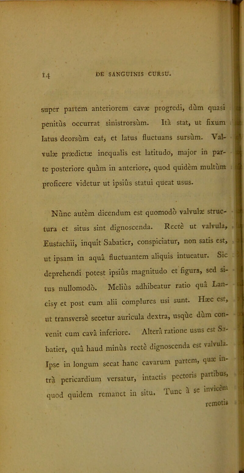 super partem anteriorem cavae progredi, dum quasi penitus occurrat sinistrorsum. Ita stat, ut fixum A latus deorsum eat, et latus fluctuans sursum. Val- vulae praedictae inequalis est latitudo, major in par- te posteriore quam in anteriore, quod quidem multum t proficere videtur ut ipsius statui queat usus. Nunc autem dicendum est quomodo valvulae struc- tura et situs sint dignoscenda. Recte ut valvula, Eustachii, inquit Sabatier, conspiciatur, non satis est, ut ipsam in aqua fluctuantem aliquis intueatur. Sic deprehendi potest ipsius magnitudo et figura, sed si- tus nullomodo. Melius adhibeatur ratio qua Lan- cisy ct post eum alii complures usi sunt. Haec est, ut transverse secetur auricula dextra, usque dum con- venit cum cava inferiore. Altera ratione usus est Sa- batier, qua haud miniis recte dignoscenda est valvula. I Ipse in longum secat hanc cavarum partem, qux in- tra pericardium versatur, intactis pectoiis parti > I quod quidem remanet in situ, lunc a se invice |j remotis «