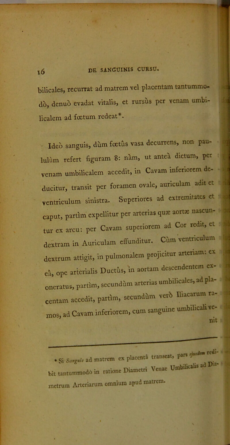 bilicales, recurrat ad matrem vel placentam tantummo- do, denuo evadat vitalis, et rursus per venam umbi- licalem ad foetum redeat*. Ideo sanguis, dum foetus vasa decurrens, non pau- lulum refert figuram 8: nam, ut antea dictum, per venam umbilicalem accedit, in Cavam inferiorem de- j ducitur, transit per foramen ovale, auriculam adit et j ventriculum sinistra. Superiores ad extremitates et caput, partim expellitur per arterias quae aortae nascun- tur ex arcu: per Cavam superiorem ad Cor redit, et dextram in Auriculam effunditur. Cum ventriculum dextrum attigit, in pulmonalem projicitur arteriam: ex ea, ope arterialis Ductus, in aortam descendentem ex- oneratus, partim, secundum arterias umbilicales, ad pla- centam accedit, partim, secundum verb Iliacarum ta- mos, ad Cavam inferiorem, cum sanguine umbilicali ve- * i * Si Sanguis ad matrem ex placenti transeat, pars Tsiem * bit tantummodo in ratione Diametri Venae Umbilicalis ad metrum Arteriarum omnium apud matrem.