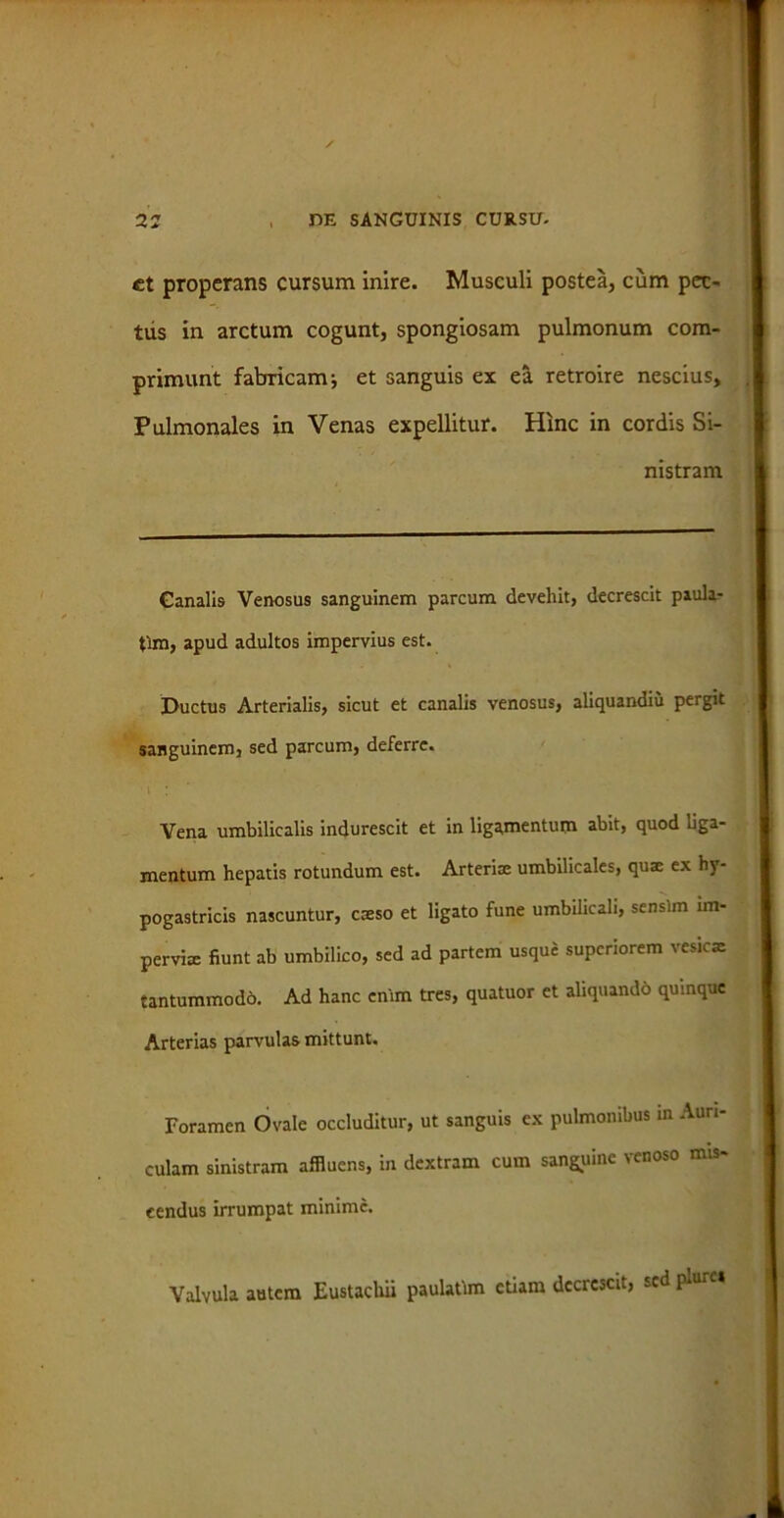 et properans cursum inire. Musculi postea, cum pec- tus in arctum cogunt, spongiosam pulmonum com- primunt fabricam j et sanguis ex ea retroire nescius. Pulmonales in Venas expellitur. Hinc in cordis Si- nistram Ganalis Venosus sanguinem parcum devehit, decrescit piula- tlm, apud adultos impervius est. Ductus Arterialis, sicut et canalis venosus, aliquandiu pergit sanguinem, sed parcum, deferre. Vena umbilicalis indurescit et in ligamentum abit, quod liga- mentum hepatis rotundum est. Arteria: umbilicales, quae ex hy- pogastricis nascuntur, caeso et ligato fune umbilicali, sensim im- pervia: fiunt ab umbilico, sed ad partem usque superiorem vesicae tantummodb. Ad hanc enim tres, quatuor et aliquando quinque Arterias parvulas mittunt. Foramen Ovale occluditur, ut sanguis ex pulmonibus in Auri- culam sinistram affluens, in dextram cum sanguine venoso mis- cendus irrumpat minime. Valvula autem Eustachii paulatim etiam decrescit, sed pmrei