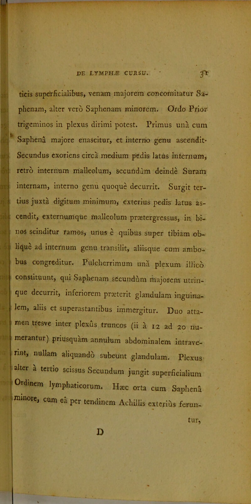 3& no DE LYMPHjE CURSU. ‘ ticis superficialibus, venam majorem concomitatur Sa- phenam, alter vero Saphenam minorem. Ordo Prior trigeminos in plexus dirimi potest. Primus una cum Saphena majore enascitur, et interno genu ascendit- Secundus exoriens circa medium pedis latus internum, retro internum malleolum, secundum deinde Suram internam, interno genu quoque decurrit. Surgit ter- tius juxta digitum minimum, exterius pedis latus as- cendit, externumque malleolum praetergressus, in bi- nos scinditur ramos, unus e quibus super tibiam ob- lique ad internum genu transilit, aliisque cum ambo- bus congreditur. Pulcherrimum una plexum il]ico constituunt, qui Saphenam secundum majorem utrin- que decurrit, inferiorem praeterit glandulam inguina- lem, aliis et superastantibus immergitur. Duo atta- men tresve inter plexus truncos (ii l i2 ad 20 nu- merantur) priusquam annutum abdominalem intrave- rint, nullam ahquando subeunt glandulam. Plexus alter a tertio scissus Secundum jungit superficialium Ordinem lymphaticorum. Hac orta cum Sapheni mmore, cum ei per Kndinem AchilUs ex[eri;is fmm_ tur,