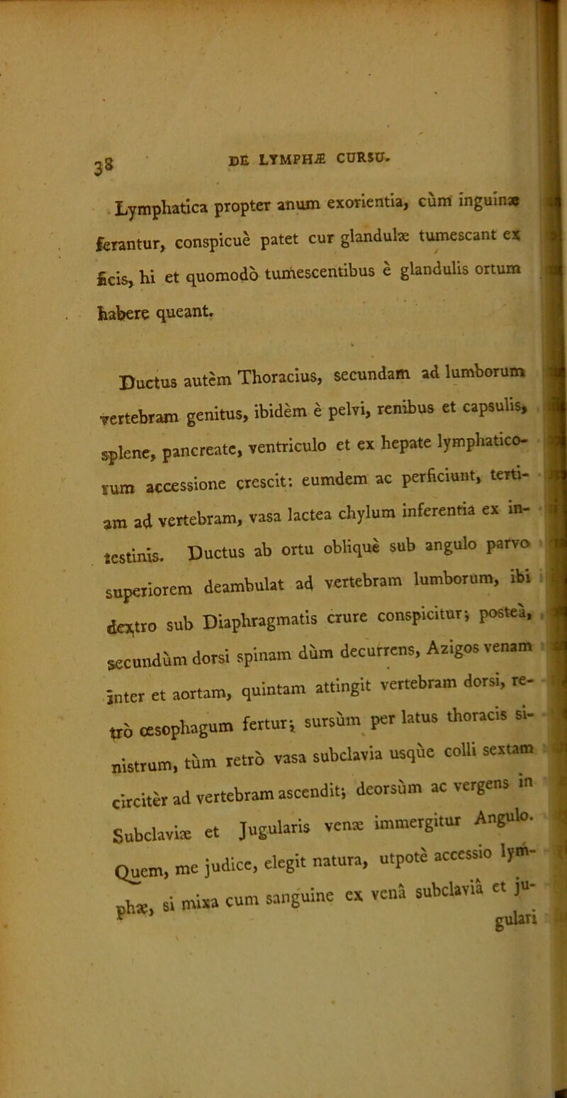 Lymphatica propter anum exorientia, cum inguina? ferantur, conspicue patet cur glandulae tumescant ex Ecis, hi et quomodo tumescentibus e glandulis ortum habere queant. Ductus autem Thoracius, secundam ad lumborum rertebram genitus, ibidem e pelvi, renibus et capsulis, splene, pancreate, ventriculo et ex hepate lymphatico- rum accessione crescit: eumdem ac perficiunt, terti- am ad vertebram, vasa lactea chylum inferentia ex in- testinis. Ductus ab ortu oblique sub angulo parvo superiorem deambulat ad vertebram lumborum, ibi dextro sub Diaphragmatis crure conspicitur-, postea, secundum dorsi spinam dum decurrens, Azigos venam inter et aortam, quintam attingit vertebram dorsi, re- tro oesophagum fertur-, sursum per latus thoracis si- nistrum, tiim retro vasa subclavia usqhe colli sextam