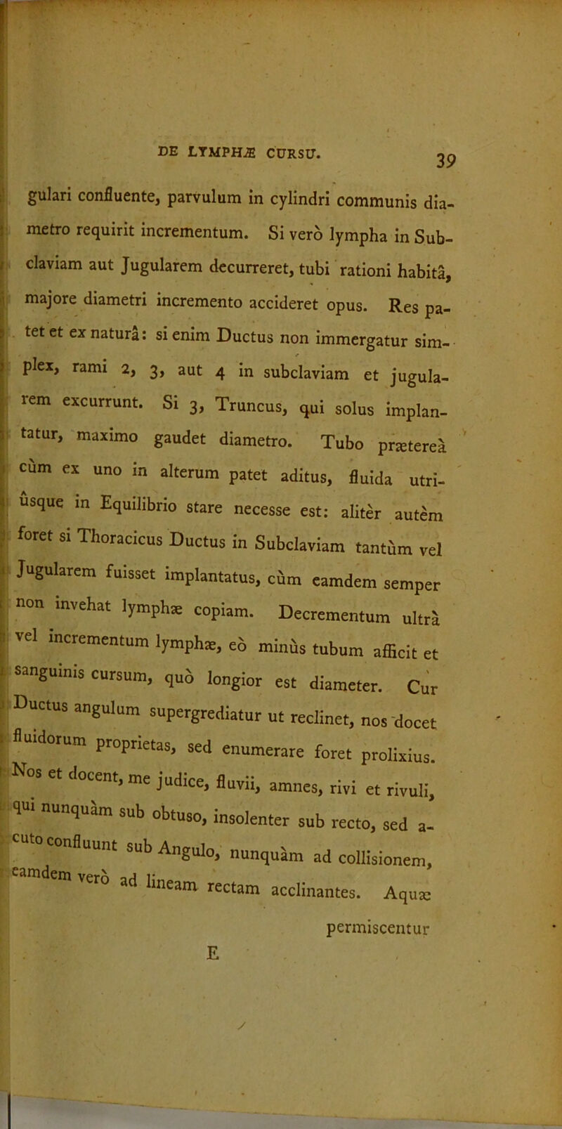 39 gulari confluente, parvulum in cylindri communis dia- metro requirit incrementum. Si vero lympha in Sub- claviam aut Jugularem decurreret, tubi rationi habita, majore diametri incremento accideret opus. Res pa- tet et ex natura: si enim Ductus non immergatur sim- plex, rami 2, 3, aut 4 in subclaviam et jugula- rem excurrunt. Si 3, Truncus, qui solus implan- tatur, maximo gaudet diametro. Tubo prjeterea cum ex uno in alterum patet aditus, fluida utri- usque in Equilibrio stare necesse est: aliter autem foret si Thoracicus Ductus in Subclaviam tanthm vel Jugularem fuisset implantatus, cum eamdem semper invehat lymphas copiam. Decrementum ultra vel incrementum lympha, eo minus tubum afficit et sanguinis cursum, quo longior est diameter. Cur Ductus angulum supergrediatur ut reclinet, nos docet fluidorum proprietas, sed enumerare foret prolixius. Nos et docent, me judice, fluvii. os et docent, me judice, fluvii, amnes, rivi et rivuli, qui nunquam sub obtuso, insolenter sub recto, sed a- to confluunt sub Angulo, nunquam ad collisionem, eamdem verb ad lineam rectam acclinantes. Aqum E permiscentur