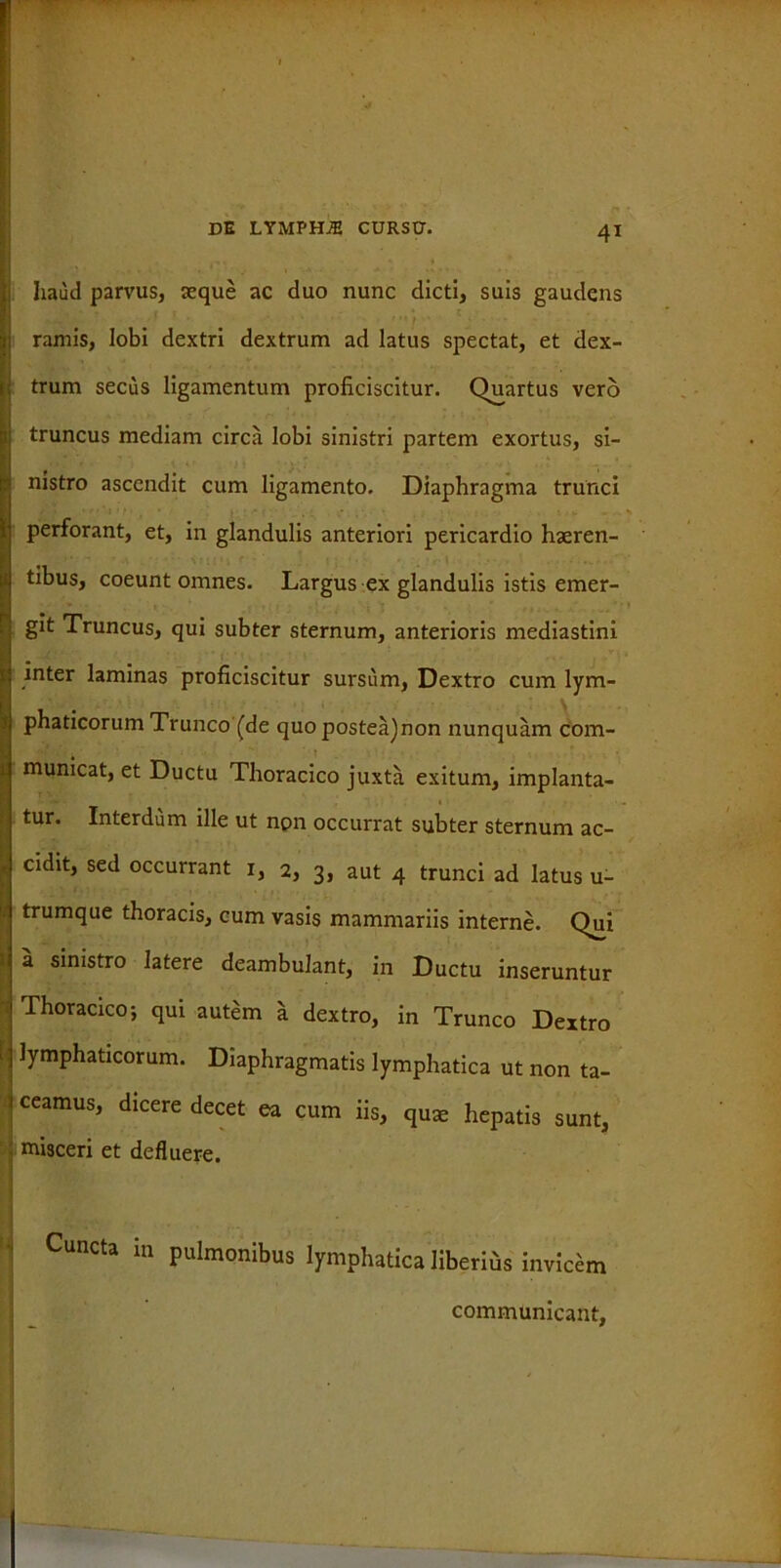 haud parvus, seque ac duo nunc dicti, suis gaudens ramis, lobi dextri dextrum ad latus spectat, et dex- trum secus ligamentum proficiscitur. Quartus vero truncus mediam circa lobi sinistri partem exortus, si- nistro ascendit cum ligamento. Diaphragma trunci perforant, et, in glandulis anteriori pericardio haeren- tibus, coeunt omnes. Largus ex glandulis istis emer- git Truncus, qui subter sternum, anterioris mediastini inter laminas proficiscitur sursum, Dextro cum lym- phaticorum Trunco (de quo postea)non nunquam com- mumcat, et Ductu Thoracico juxta exitum, implanta- tur. Interdum ille ut non occurrat subter sternum ac- cidit, sed occurrant 1, 2, 3, aut 4 trunci ad latus u- trumque thoracis, cum vasis mammariis interne. Qui a sinistro latere deambulant, in Ductu inseruntur Thoracico; qui autem a dextro, in Trunco Dextro 1 lymphaticorum. Diaphragmatis lymphatica ut non ta- ceamus, dicere decet ea cum iis, qu* hepatis sunt, misceri et defluere. ; Cuncta in Pulmonibus lymphatica liberius invicem communicant,
