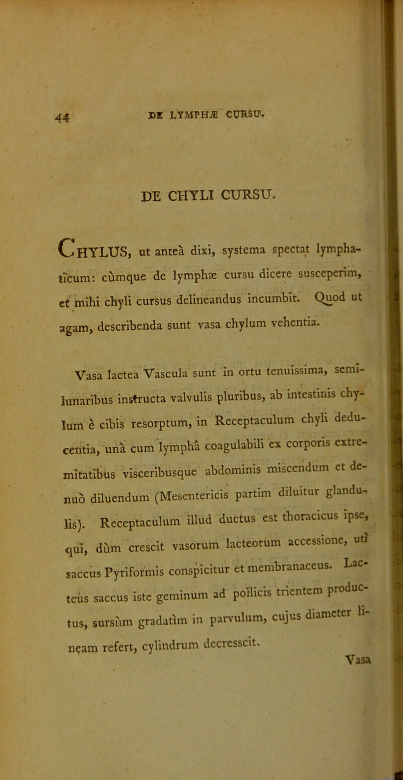 DE CHYLI CURSU. Chylus, ut antea dixi, systema spectat lympha- ticum: cumque de lymplue cursu dicere susceperim, ct mihi chyli cursus delineandus incumbit. Quod ut agam, describenda sunt vasa chylum vehentia. Vasa lactea Vascula sunt in ortu tenuissima, semi- lunaribus instructa valvulis pluribus, ab intestinis chy- lum e cibis resorptum, in Receptaculum chyli dedu- centia, una cum lympha coagulabili ex corporis extre- mitatibus visceribusque abdominis miscendum et de- nuo diluendum (Mesentericis partim diluitur glandu- lis). Receptaculum illud ductus est thoracicus ipse, <jui, dum crescit vasorum lacteorum accessione, uti saccus Pyriforinis conspicitur ct membranaceus. Lac teus saccus iste geminum ad poilicis trientem produc- tus, sursi,m gradatim in parrulum, cujus diameter li- neam refert, cylindrum decresscit. Vasa