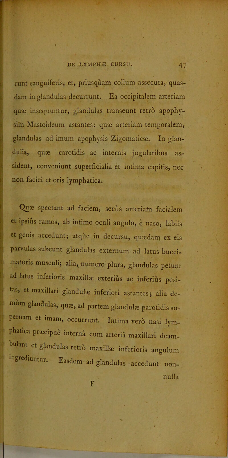 runt sanguiferis, et, priusquam collum assecuta, quas- dam in glandulas decurrunt. Ea occipitalem arteriam quae insequuntur, glandulas transeunt retro apophy- sim Mastoideum astantes: quae arteriam temporalem, glandulas ad imum apophysis Zigomaticae. In glan- dulis, quae carotidis ac internis jugularibus as- sident, conveniunt superficialia et intima capitis, nec non faciei et oris lymphatica. Quae spectant ad faciem, secus arteriam facialem et ipsius ramos, ab intimo oculi angulo, e naso, labiis et genis accedunt; atque in decursu, quaedam ex eis 1 i parvulas subeunt glandulas externum ad latus bucci- i matoris musculi; alia, numero plura, glandulas petunt ad latus inferioris maxillae exterius ac inferius posi- tas, et maxillari glandulae inferiori astantes; alia de- mum glandulas, qux, ad partem glandulae parotidis su- pernam et imam, occurrunt. Intima vero nasi lym- phatica praecipue interna cum arteria maxillari deam- lant et glandulas retro maxillae inferioris angulum g diuntur. Easdem ad glandulas - accedunt non-