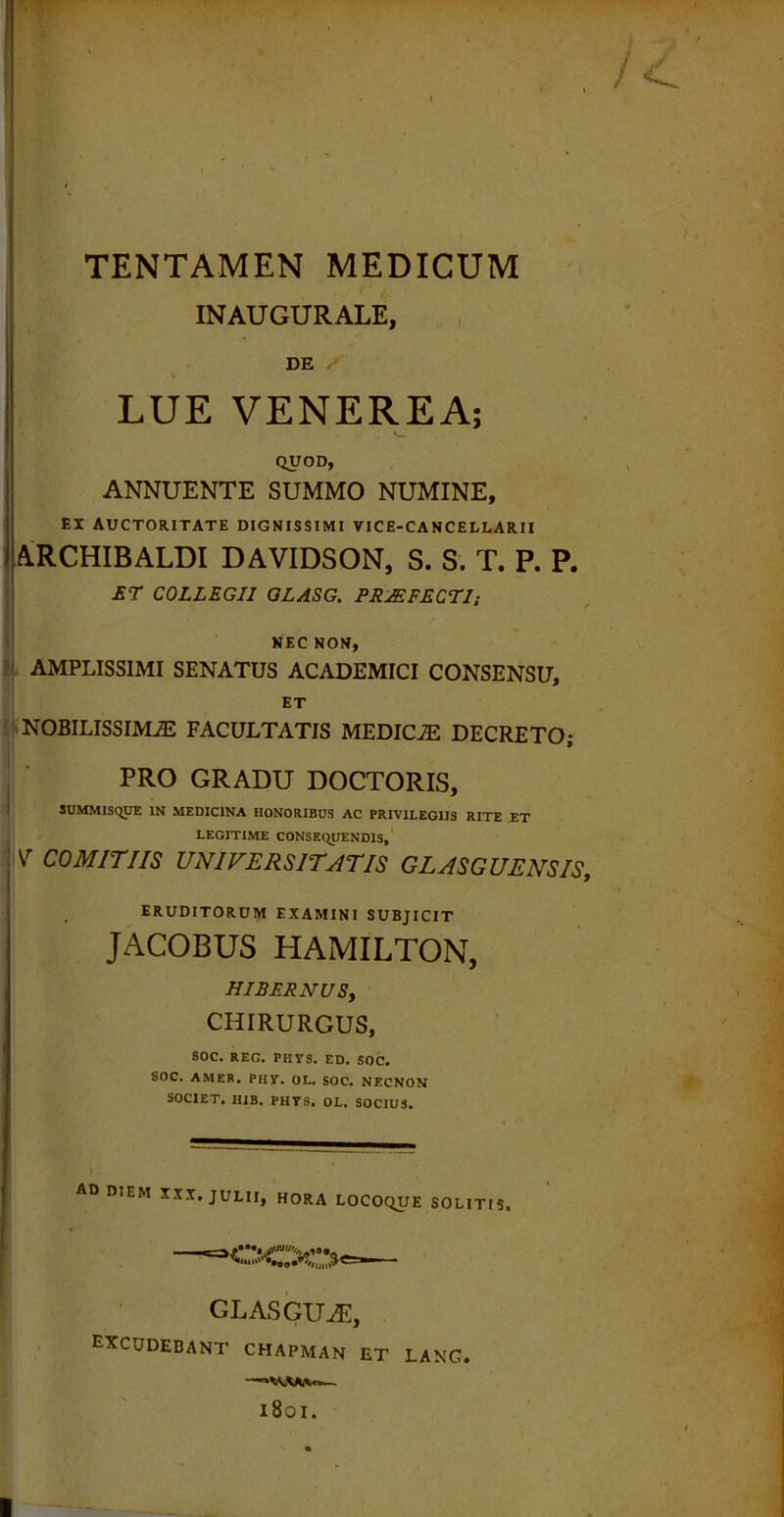 TENTAMEN MEDICUM INAUGURALE, DE LUE VENEREA; QUOD, ANNUENTE SUMMO NUMINE, EX AUCTORITATE DIGNISSIMI VICE-CANCELLARII A.RCHIBALDI DAVIDSON, S. S. T. P. P. ET COLLEGII GLASG. PRAEFECTI; NEC NON, AMPLISSIMI SENATUS ACADEMICI CONSENSU, ET 'NOBILISSIMAE FACULTATIS MEDICJE DECRETO; PRO GRADU DOCTORIS, SUMMISQUE in medicina honoribus ac privilegiis rite et LEGITIME CONSEQUENDIS, v COMITIIS UNIVERSITATIS GLASGUENSIS, ERUDITORUM EXAMINI SUBJICIT JACOBUS HAMILTON, HIBERNUSy CHIRURGUS, SOC. REG. PIIXS. ED. SOC, SOC. AMER. PHY. OL. SOC. NECNON SOCIET. HIB. PH7S. OL. SOCIUS. AD DIEM XXX. JULII, HORA LOCOQUE SOLITIS. GLASGUiE, EXCUDEBANT chapman et lanc. —— 1801.