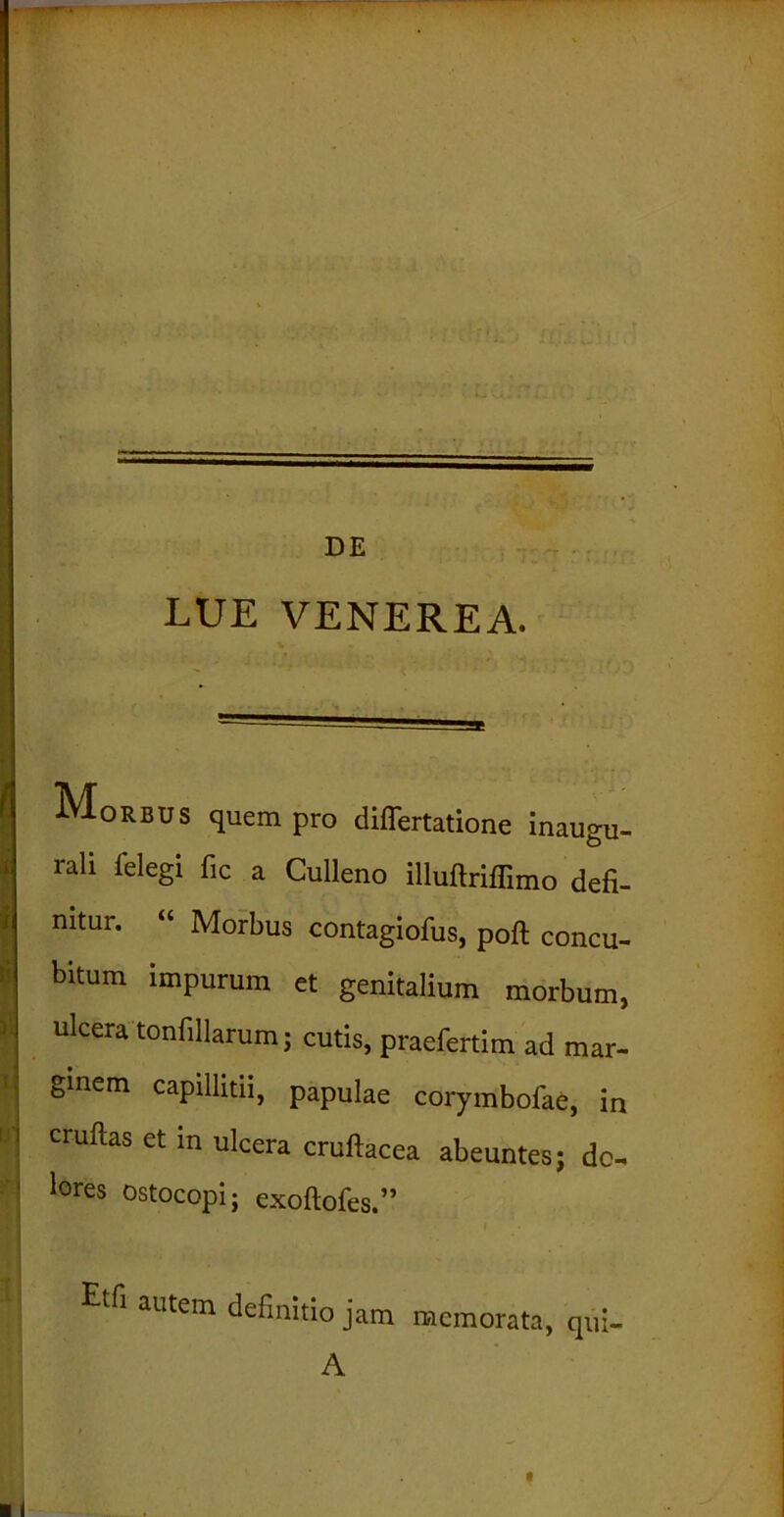 LUE VENEREA. U' Morbus quem pro differtatione inaugu- rali felegi fic a Culleno illuftriffimo defi- nitur. “ Morbus contagiofus, poft concu- bitum impurum et genitalium morbum, ulcera tonfillarum; cutis, praefertim ad mar- ginem capillitii, papulae corymbofae, in cruftas et m ulcera cruftacea abeuntes; do- lores ostocopi; exoftofes.” M autem definitio jam memorata, qui- A