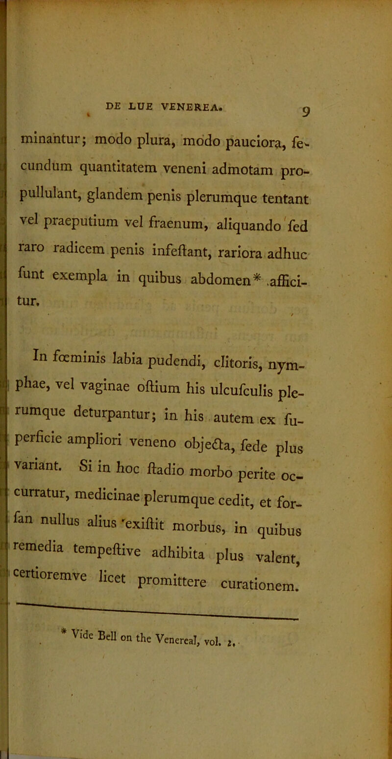 minantur; modo plura, modo pauciora, fe* eundum quantitatem veneni admotam pro- pullulant, glandem penis plerumque tentant vel praeputium vel fraenum, aliquando fed raro radicem penis infeftant, rariora adhuc funt exempla in quibus abdomen* .affici- tur. • / In fceminis labia pudendi, clitoris, nym- phae, vel vaginae oftium his ulcufculis ple- rumque deturpantur; in his autem ex fu- perficie ampliori veneno objeaa, fede plus variant. Si in hoc ltadio morbo perite oc- r curratur, medicinae plerumque cedit, et for- fan nullus alius 'exiftit morbus, in quibus 1 remedia tempeftive adhibita plus valent, i! «rhoremve licet promittere curationem. Vide Bell on the Venereal, vol. 2,