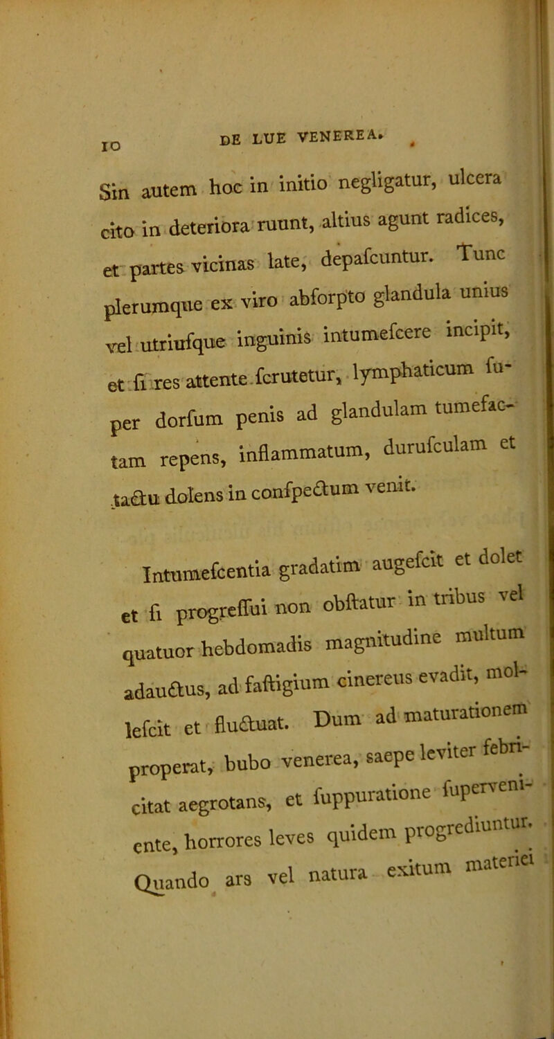 IO Sin autem hoc in initio negligatur, ulcera cito in deteriora ruunt, altius agunt radices, et partes vicinas late, depafcuntur. Tunc plerumque ex viro abforpto glandula unius vel utriufque inguinis intumefcere incipit, et fi res attente fcrutetur, lymphaticum fu- per dorfum penis ad glandulam tumefac- tam repens, inflammatum, durufculam et taau dolens in confpe&um venit. Intumefcentia gradatim augefcit et dolet et fi progreffui non obftatur in tribus vel quatuor hebdomadis magnitudine multum adau&us, ad faftigium cinereus evadit, mol- lefcit et flu&uat. Dum ad maturationem properat, bubo venerea, saepe leviter febri- citat aegrotans, et fuppuratione fuperveni- cnte, horrores leves quidem progicdnmtu Quando ars vel natura exitum matenei