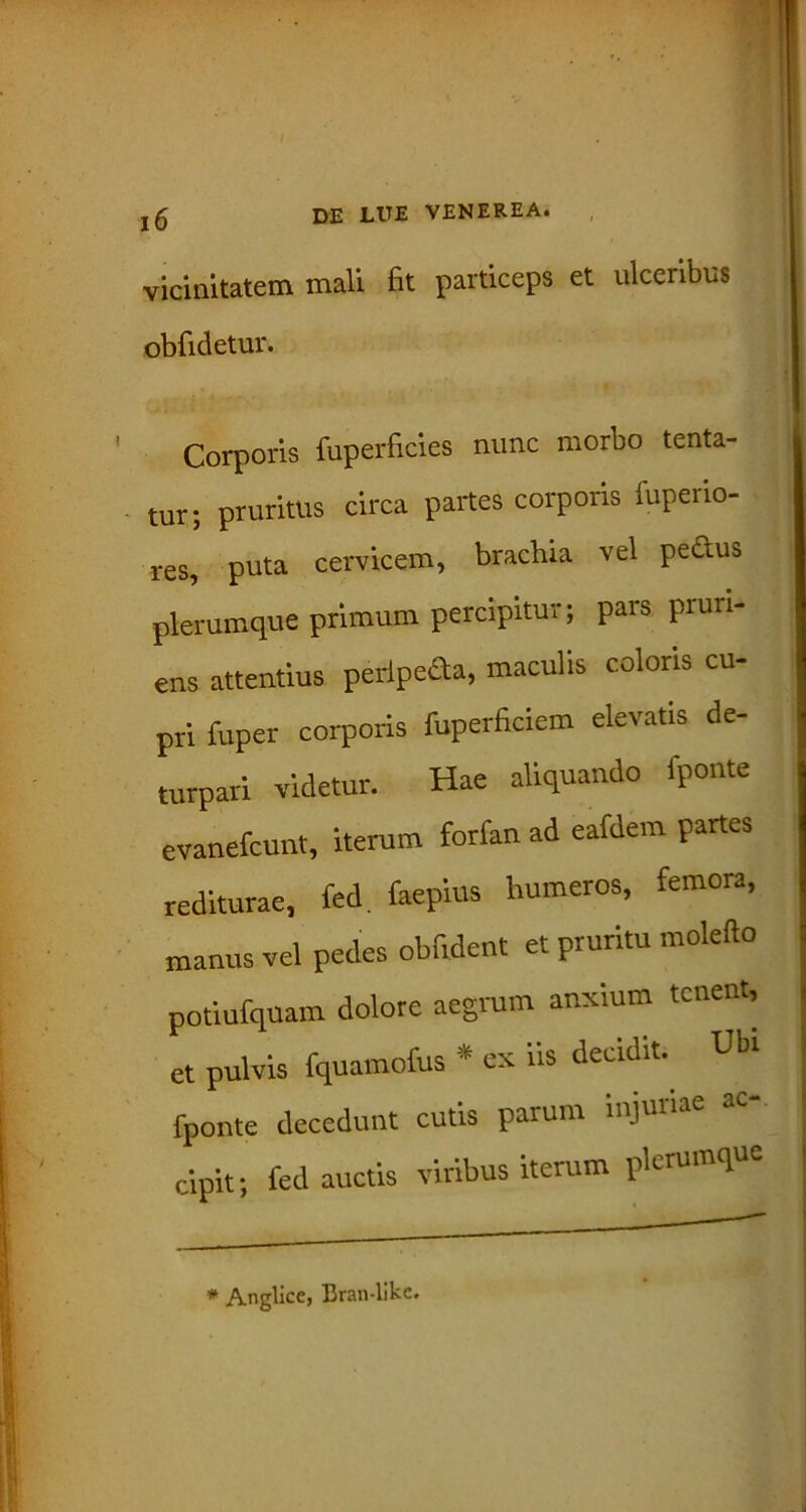 I vt DE LUE VENEREA. vicinitatem mali fit particeps et ulceribus obfidetur. Corporis fuperficies nunc morbo tenta- tur; pruritus circa partes corporis fuperio- res, puta cervicem, brachia vel pedus plerumque primum percipitur; pars pruri- ens attentius peripeda, maculis coloris cu- pri fuper corporis fuperficiem elevatis de- turpari videtur. Hae aliquando iponte evanefcunt, iterum forfan ad eafdem partes rediturae, fed. faepius humeros, femora, manus vel pedes oblident et pruritu molefto potiufquam dolore aegrum anxium tenent, et pulvis fquamofus * ex iis decidit. Ubi fponte decedunt cutis parum injuriae cipit; fed auctis viribus iterum plerumque * Anglice, Bran-likc.