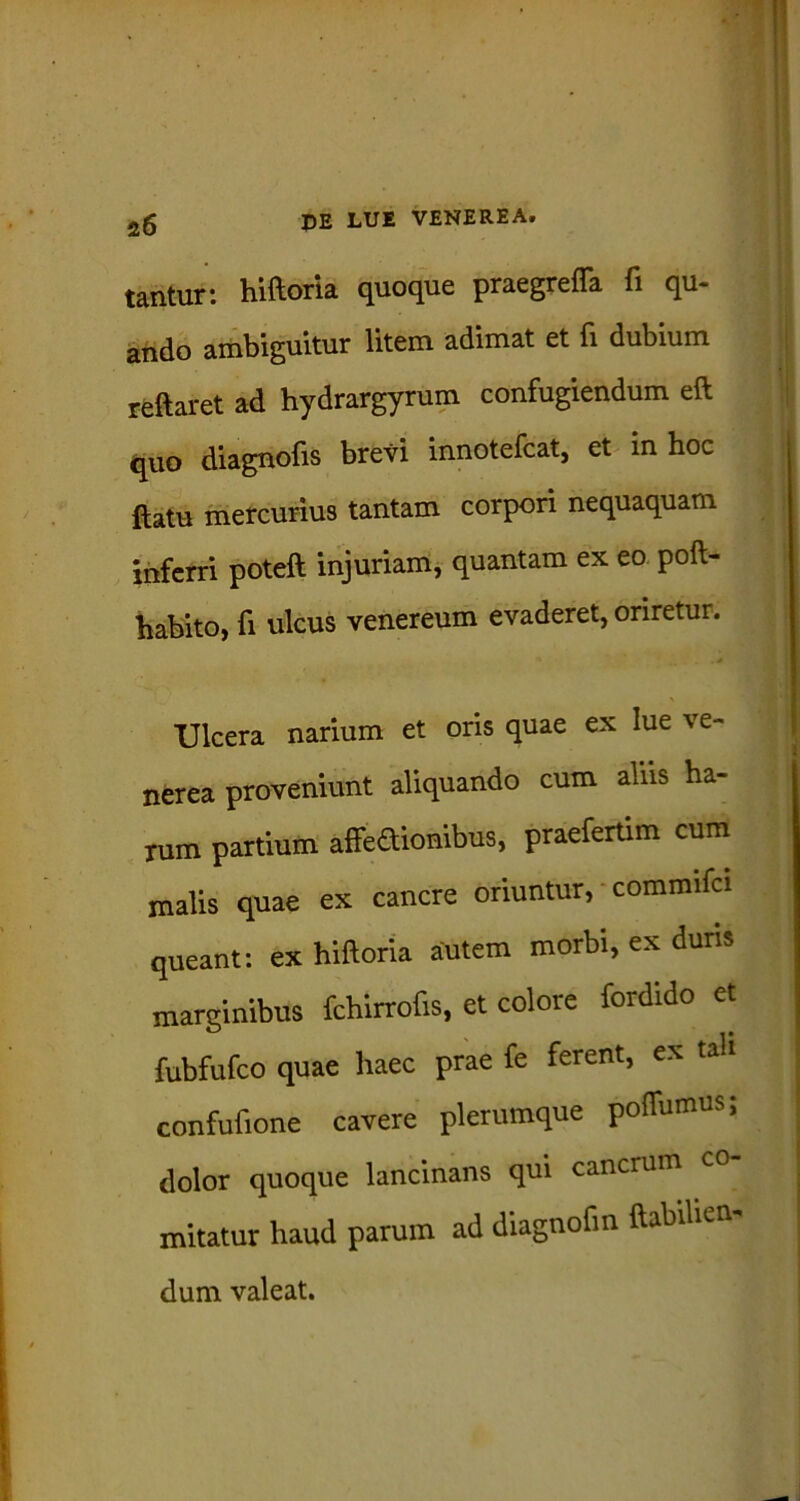 tantur: hiftoria quoque praegreffa fi qu- ando ambiguitur litem adimat et fi dubium reftaret ad hydrargyrum confugiendum eft quo diagnofis brevi innotefcat, et in hoc ftatu mercurius tantam corpori nequaquam inferri poteft injuriam, quantam ex eo poft- habito, fi ulcus venereum evaderet, oriretur. Ulcera narium et oris quae ex lue ve- nerea proveniunt aliquando cum aliis ha- rum partium affeaionibus, praefertim cum malis quae ex canere oriuntur, commifci queant: ex hiftoria autem morbi, ex duris marginibus fchirrofis, et colore fordido et fubfufco quae haec prae fe ferent, ex tali confufione cavere plerumque pofliimus; dolor quoque lancinans qui cancrum mitatur haud parum ad diagnoftn ftabihen- dum valeat.