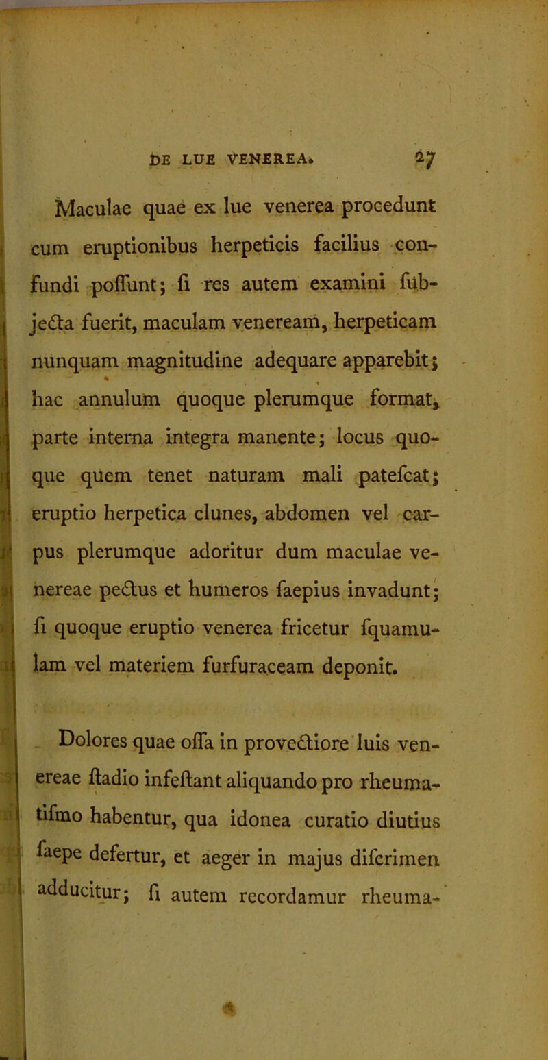 I ' I »1 i Maculae quae ex lue venerea procedunt cum eruptionibus herpeticis facilius con- fundi poliunt; fi res autem examini fub- je&a fuerit, maculam veneream, herpeticam nunquam magnitudine adequare apparebit 5 % hac annulum quoque plerumque format, parte interna integra manente; locus quo- que quem tenet naturam mali patefcat; eruptio herpetica clunes, abdomen vel car- pus plerumque adoritur dum maculae Ve- nereae pe&us et humeros faepius invadunt; fi quoque eruptio venerea fricetur fquamu- lam vel materiem furfuraceam deponit. Dolores quae offa in provedKore luis Ven- ereae ftadio infeftant aliquando pro rheuma- tifmo habentur, qua idonea curatio diutius faepe defertur, et aeger in majus difcrimen adducitur; fi autem recordamur rheuma- <*