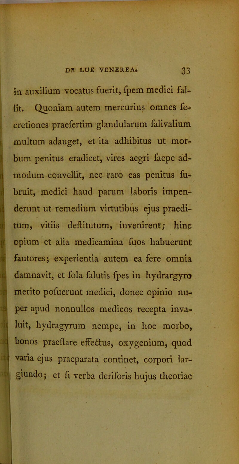 in auxilium vocatus fuerit, fpem medici fal- lit. Quoniam autem mercurius omnes fe- cretiones praefertim glandularum falivalium multum adauget, et ita adhibitus ut mor- bum penitus eradicet, vires aegri faepe ad- modum convellit, nec raro eas penitus fu- bruit, medici haud parum laboris impen- derunt ut remedium virtutibus ejus praedi- tum, vitiis deftitutum, invenirent; hinc opium et alia medicamina fuos habuerunt fautores; experientia autem ea fere omnia damnavit, et fola falutis fpes in hydrargyro merito pofuerunt medici, donec opinio nu- per apud nonnullos medicos recepta inva- luit, hydragyrum nempe, in hoc morbo, bonos praeftare effedus, oxygenium, quod varia ejus praeparata continet, corpori lar- giundo; et fi verba deriforis hujus theoriae