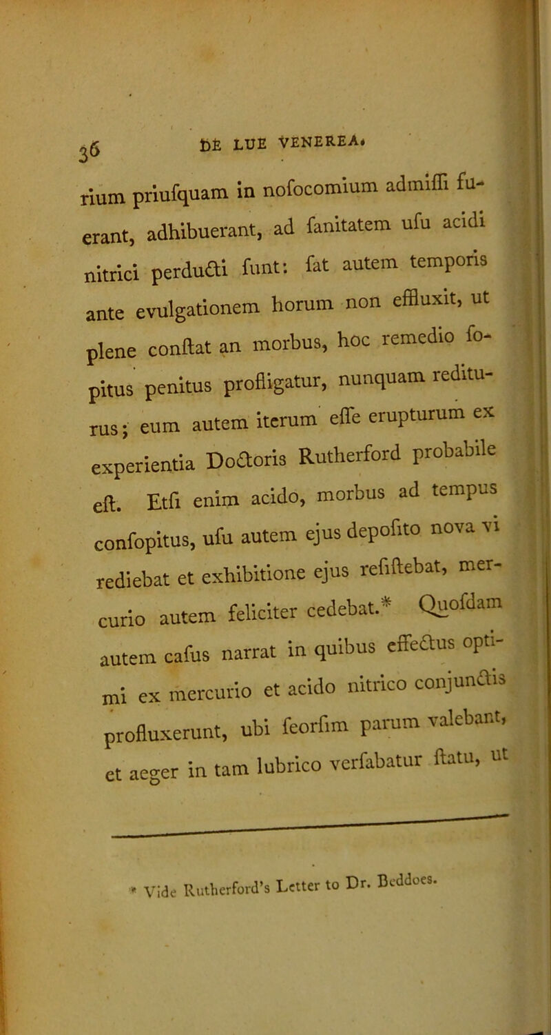rium priufquam in nofocomium admiffi fu- erant, adhibuerant, ad fanitatem ufu acidi nitrici perduGi funt: fat autem temporis ante evulgationem horum non effluxit, ut plene conflat an morbus, hoc remedio fo- pitus penitus profligatur, nunquam reditu- rus; eum autem iterum effle erupturum ex experientia DoGoris Rutherford probabile eft. Etfi enim acido, morbus ad tempus confopitus, ufu autem ejus deperito nova vi rediebat et exhibitione ejus refiftebat, mer- curio autem feliciter cedebat.* Quofdam autem cafus narrat in quibus effeGus opti- mi ex mercurio et acido nitrico conjunGis profluxerunt, ubi feorfim parum valebant, ct aeger in tam lubrico verfabatur flatu, ut * Vide Rutherford’s Lctter to Dr. Dcddoes.