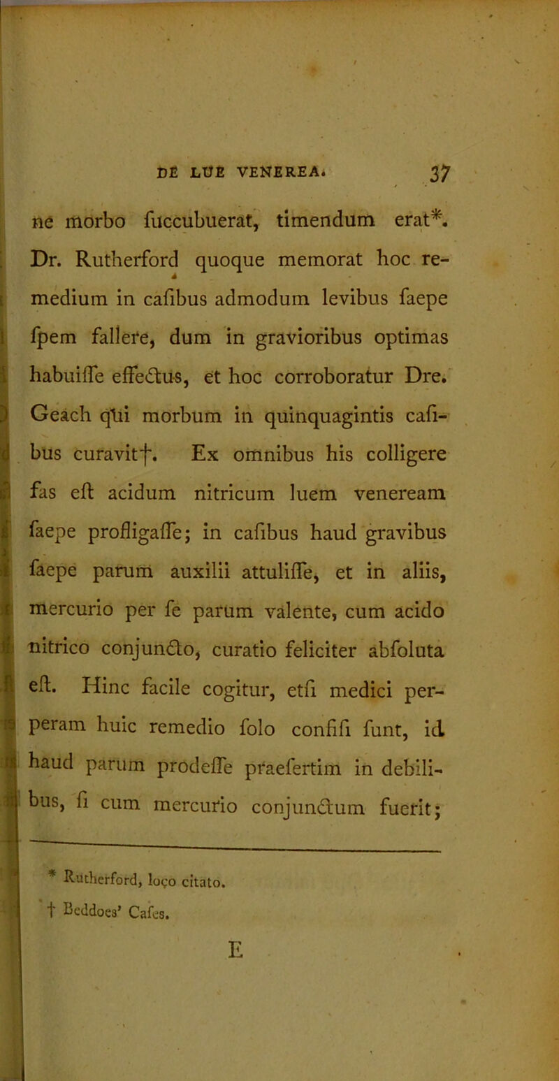 3 - ne morbo fuccubuerat, timendum erat*. Dr. Rutherford quoque memorat hoc re- medium in cafibus admodum levibus faepe fpem fallere, dum in gravioribus optimas habuiffe effedtu-s, et hoc corroboratur Dre. Geach qtii morbum iri quinquagintis cali- bus curavitf. Ex omnibus his colligere fas eft acidum nitricum luem veneream faepe profligaffe; in cafibus haud gravibus faepe parum auxilii attuliffe, et in aliis, mercurio per fe parum valente, cum acido nitrico conjundto, curatio feliciter abfoluta eft. Hinc facile cogitur, etfi medici per- peram huic remedio folo confifi funt, id haud parum prodeffe praefertim in debili- bus, fi cum mercurio conjundtum fuerit; * Rutherford, logo citato. f Beddoes’ Cafes.