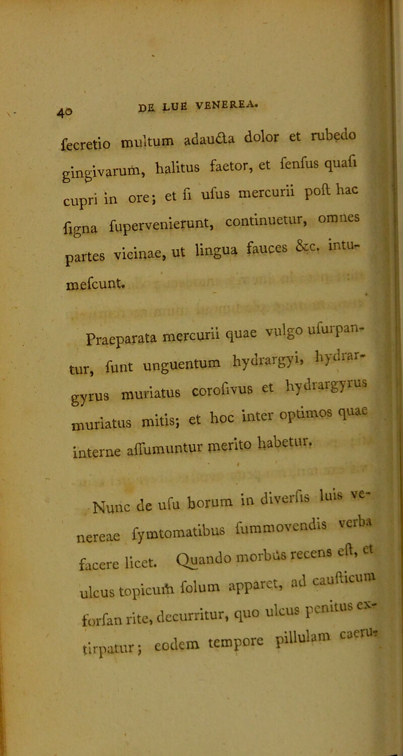 fecretio multum adau&a dolor et rubedo gingivarum, halitus faetor, et fenfus quaf. cupri in ore; et fi ufus mercurii poft hac figna fupervenierunt, continuetur, omnes partes vicinae, ut lingua fauces &c. mtu- iDefcunt. Praeparata mercurii quae vulgo ufurpan- tur, funt unguentum hydrargyi, hydrar- gyrus muriatus corofivus et hydrargyrus muriatus mitis; et hoc inter optimos quae interne affumuntur merito habetur. Nunc de ufu horum in diverfts luis ve- nereae fymtomatibus fummovendis verba facere licet. Quando morbus recens eft, ct ulcus topicu* folum apparet, ad caudicum forfan rite, decurritur, quo ulcus penitus ev- tirpatur; eodem tempore piUulam caer*