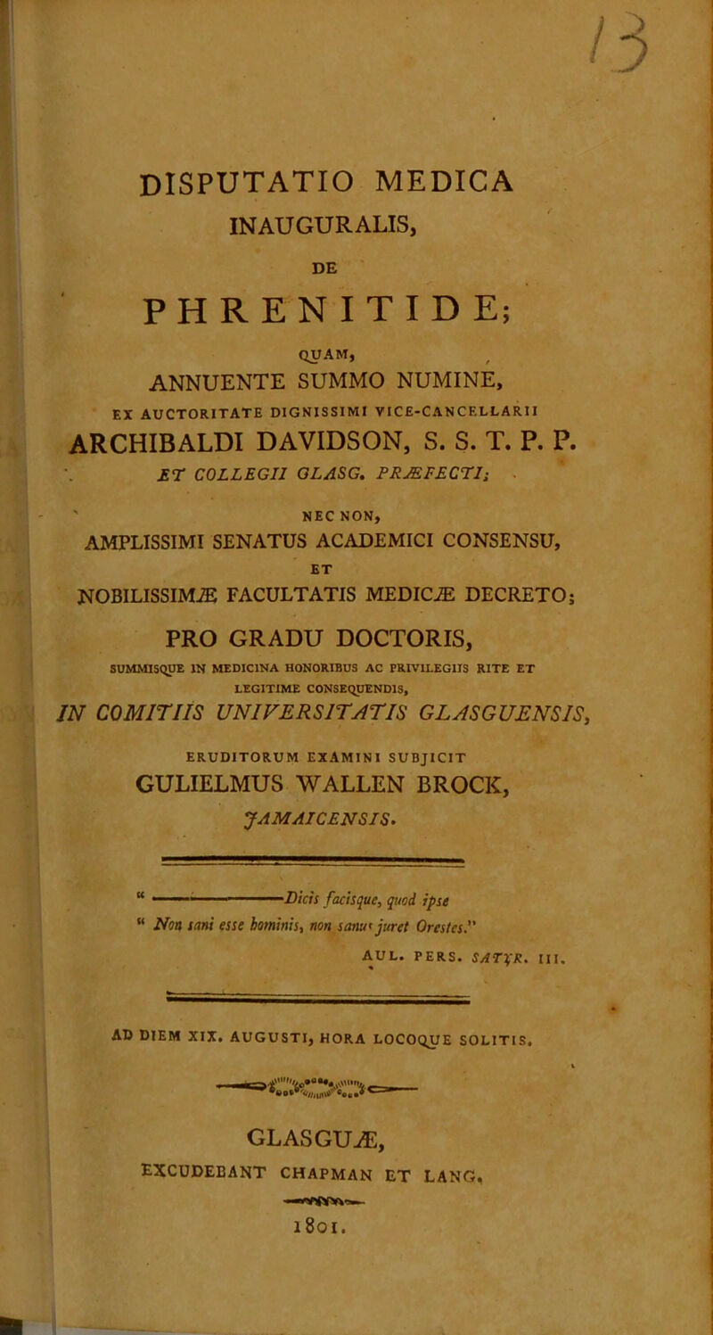 ' DISPUTATIO MEDICA INAUGURALIS, DE PHRENITIDE; QUAM, ANNUENTE SUMMO NUMINE, EX AUCTORITATE DIGNISSIMI VICE-CANCF.LLARII ARCHIBALDI DAVIDSON, S. S. T. P. P. £T COLLEGII GLASG. PRAEFECTI; ' NEC NON, AMPLISSIMI SENATUS ACADEMICI CONSENSU, ET NOBILISSIMAS FACULTATIS MEDICiE DECRETO; PRO GRADU DOCTORIS, SUMMISQUE IN MEDICINA HONORIBUS AC PRIVILEGIIS RITE ET LEGITIME CONSEQUENDIS, IN COMITIIS UNIVERSITATIS GLASGUENSIS, ERUDITORUM EXAMINI SUBJICIT GULIELMUS WALLEN BROCK, JAMAICENSIS. “ 1 ■ ' ■■ ••-••Dicis facisque, quod ipse  Non sani esse hominis, non sanu* juret Orestes. AUL. PERS. SATTfR. III. AD DIEM XIX. AUGUSTI, HORA LOCOQUE SOLITIS. GLASGUiE, excudebant chapman et lang, 1801.