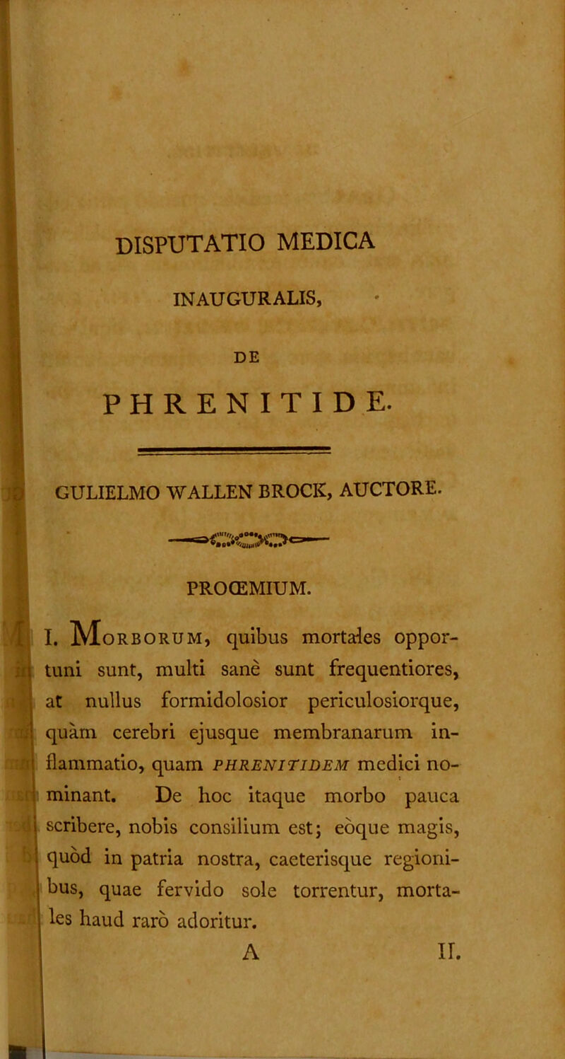 disputatio medica INAUGURALIS, DE PHRENITIDE. GULIELMO WALLEN BROCK, AUCTORE. Ii :n BP 4 PROCEMIUM. I. IVLorborum, quibus mortales oppor- tuni sunt, multi sane sunt frequentiores, at nullus formidolosior periculosiorque, quam cerebri ejusque membranarum in- flammatio, quam phrenitidem medici no- minant. De hoc itaque morbo pauca scribere, nobis consilium est; eoque magis, quod in patria nostra, caeterisque regioni- bus, quae fervido sole torrentur, morta- les haud raro adoritur. A II.