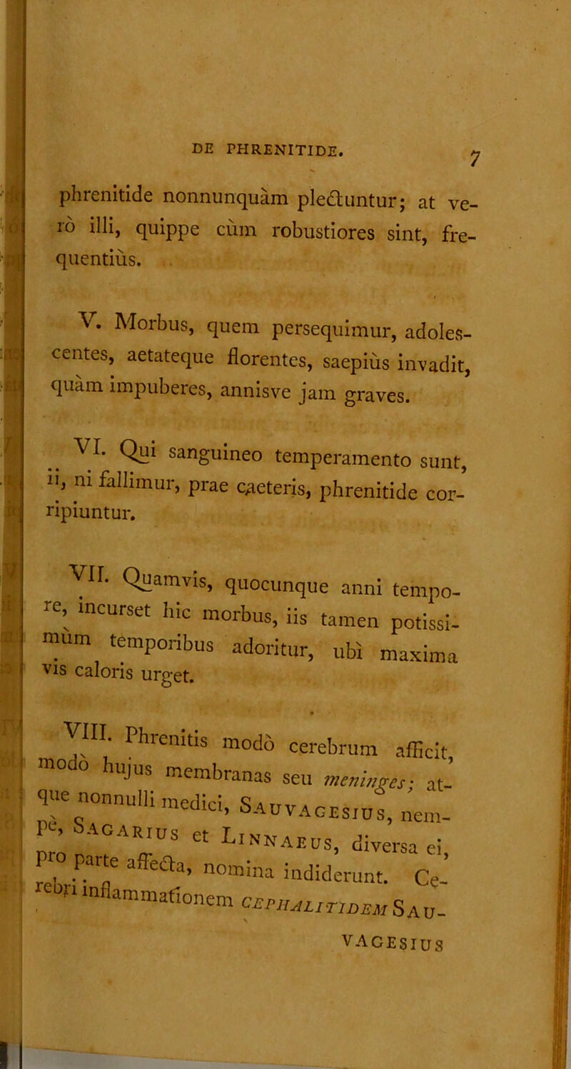 7 £i a phrenitide nonnunquam pledduntur; at ve- ro illi, quippe cum robustiores sint, fre- quentius. V. Morbus, quem persequimur, adoles- centes, aetateque florentes, saepius invadit, quam impuberes, annis ve jam graves. .. VI* OH1 sanguineo temperamento sunt, 1]/ m falIlmur> Prae CAeteris, phrenitide cor- ripiuntur. Vir. Quamvis, quocunque anni tempo- re, incurset hic morbus, iis tamen potissi- mum temporibus adoritur, ubi maxima Vis caloris urget. VIII Phrenitis modo cerebrum afficit, ™°do hujus membranas seu meninges- at- que nonnulli medici, Sauvacishis, nem- lro ,TTS ^ LlNI™> diversa ei, re' 'P' rne nomma indiderunt. Ce- 0M lnflammaflonem cWULIT1deuSau_ VACESIUS