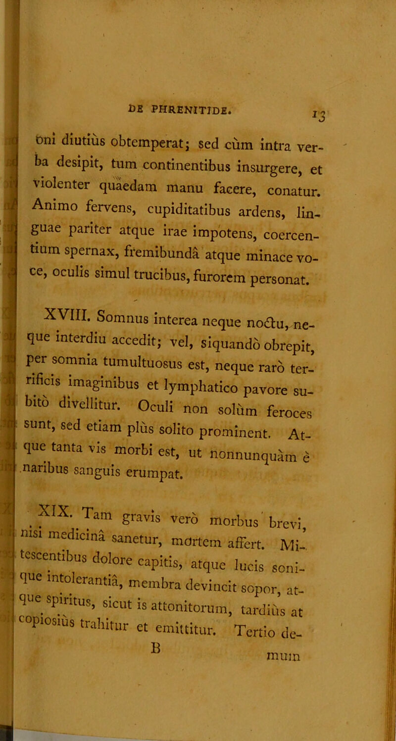 J3 t>ni diutius obtemperat; sed cum intra ver- ba desipit, tum continentibus insurgere, et violenter quaedam manu facere, conatur. Animo fervens, cupiditatibus ardens, lin- guae pariter atque irae impotens, coercen- tium spernax, fremibunda atque minace vo- ce, oculis simul trucibus, furorem personat. XVIII. Somnus interea neque nodu, ne- que interdiu accedit; vel, siquando obrepit, per somnia tumultuosus est, neque raro ter- rificis imaginibus et lymphatico pavore su- bito divellitur. Oculi non solum feroces sunt, sed etiam plus solito prominent. At- que tanta vis morbi est, ut nonnunquam e naribus sanguis erumpat. XIX. Tam gravis vero morbus'brevi, nisi medicina sanetur, mortem affert. Mi- tescentibus dolore capitis, atque lucis seni- qUe imderantia, membra devincit sopor, at- que spiritus, sicut is attonitorum, tardius at copiosius trahitur et emittitur. Tertio de- B mum