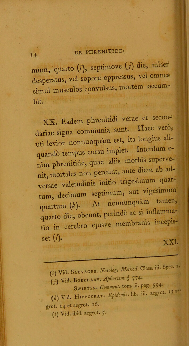 mum, quarto (i), septimove (j) die’ 1Tuser desperatus, vel sopore oppressus, vel omnes simul musculos convulsus, mortem occum- biti ' XX. Eadem phrenitidi verae et secun- dariae signa communia sunt. Haec vero, I uti levior nonnunquam est, ita longius ali- quando tempus cursu implet. Interdum e- nim phrenitide, quae aliis morbis superve- nit, mortales non pereunt, ante diem ab ad- versae valetudinis initio trigesimum quar- tum, decimum septimum, aut vigesimum quartum (i). At nonnunquam tamen, quarto die, obeunt, perinde ac si inflamma- tio in cerebro ejusve membranis mcepis- (j) vid. Sauvages. Nosolog. MM Class. m. Spec. /j\ Vid. Boerhaav. Aphorxsm. $ 7/4* Swieten. Comment. tom. ii. Pag* 594* (^) Vid. Hippocrat. Eptdemlc. lib. ni. ac^.ot. .3 £ gvot. 14 et aegrot. 16. (/) Vid. ibid. aegrot. 5.