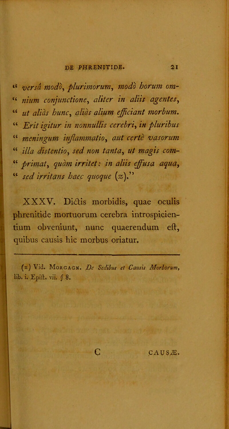 versa modo, plurimorum, modo horum om- “ conjunctione, /« tfZ/zx agentes, “ hunc, alias alium ejiciant morbum. “ jEr// igitur in nonnullis cerebri, in pluribus “ meningum inflammatio, aut certe vasorum “ illa distentio, sed ?ion tanta, ut magis com- “ primat, irritet: in aliis ejus a aqua, “ jW irritans haec quoque (z).” XXXV. Didis morbidis, quae oculis phrenitide mortuorum cerebra introspicien- tium obveniunt, nunc quaerendum eft, quibus causis hic morbus oriatur. (z) Vid. Morgagn. Z)(? Sedibus et Causis Morborum, lib. i. Epift, vii. $ 8. c CAUSiE.